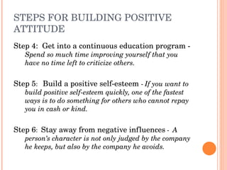 STEPS FOR BUILDING POSITIVE 
ATTITUDE
Step 4:  Get into a continuous education program ­ 
   Spend so much time improving yourself that you 
   have no time left to criticize others.


Step 5:   Build a positive self­esteem ­ If you want to 
   build positive self­esteem quickly, one of the fastest 
   ways is to do something for others who cannot repay 
   you in cash or kind.


Step 6:  Stay away from negative influences ­  A 
   person’s character is not only judged by the company 
   he keeps, but also by the company he avoids.
 