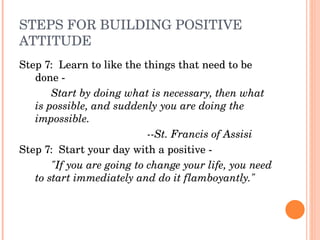 STEPS FOR BUILDING POSITIVE 
ATTITUDE
Step 7:  Learn to like the things that need to be 
   done ­ 
       Start by doing what is necessary, then what 
   is possible, and suddenly you are doing the 
   impossible.
                            ­­St. Francis of Assisi
Step 7:  Start your day with a positive ­ 
       "If you are going to change your life, you need 
   to start immediately and do it flamboyantly."
 