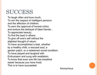 SUCCESS
To laugh often and love much;
To win the respect of intelligent persons
and the affection of children;
To earn the approval of honest critics
and endure the betrayal of false friends ;
To appreciate beauty;
To find the best in others;
To give off one's self without the
slightest thought of return;
To have accomplished a task, whether
by a healthy child, a rescued soul, a
garden patch, or a redeemed social condition;
To have played and laughed with
Enthusiasm and sung with exaltation;
To know that even one life has breathed
easier because you have lived;
This is to have succeeded.
                                                Anonymous
 