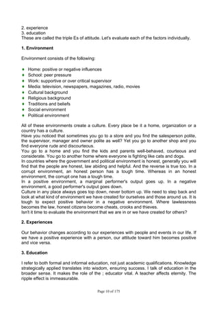Page 10 of 175
2. experience
3. education
These are called the triple Es of attitude. Let's evaluate each of the factors individually.
1. Environment
Environment consists of the following:
♦ Home: positive or negative influences
♦ School: peer pressure
♦ Work: supportive or over critical supervisor
♦ Media: television, newspapers, magazines, radio, movies
♦ Cultural background
♦ Religious background
♦ Traditions and beliefs
♦ Social environment
♦ Political environment
All of these environments create a culture. Every place be it a home, organization or a
country has a culture.
Have you noticed that sometimes you go to a store and you find the salesperson polite,
the supervisor, manager and owner polite as well? Yet you go to another shop and you
find everyone rude and discourteous.
You go to a home and you find the kids and parents well-behaved, courteous and
considerate. You go to another home where everyone is fighting like cats and dogs.
In countries where the government and political environment is honest, generally you will
find that the people are honest, law abiding and helpful. And the reverse is true too. In a
corrupt environment, an honest person has a tough time. Whereas in an honest
environment, the corrupt one has a tough time.
In a positive environment, a marginal performer's output goes up. In a negative
environment, a good performer's output goes down.
Culture in any place always goes top down, never bottom up. We need to step back and
look at what kind of environment we have created for ourselves and those around us. It is
tough to expect positive behavior in a negative environment. Where lawlessness
becomes the law, honest citizens become cheats, crooks and thieves.
Isn't it time to evaluate the environment that we are in or we have created for others?
2. Experiences
Our behavior changes according to our experiences with people and events in our life. If
we have a positive experience with a person, our attitude toward him becomes positive
and vice versa.
3. Education
I refer to both formal and informal education, not just academic qualifications. Knowledge
strategically applied translates into wisdom, ensuring success. I talk of education in the
broader sense. It makes the role of the ; educator vital. A teacher affects eternity. The
ripple effect is immeasurable.
 