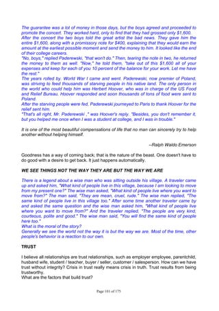 Page 101 of 175
The guarantee was a lot of money in those days, but the boys agreed and proceeded to
promote the concert. They worked hard, only to find that they had grossed only $1,600.
After the concert the two boys told the great artist the bad news. They gave him the
entire $1,600, along with a promissory note for $400, explaining that they would earn the
amount at the earliest possible moment and send the money to him. It looked like the end
of their college careers.
"No, boys," replied Paderewski, "that won't do." Then, tearing the note in two, he returned
the money to them as well. "Now," he told them, "take out of this $1,600 all of your
expenses and keep for each of you 10 percent of the balance for your work. Let me have
the rest."
The years rolled by. World War I came and went. Paderewski, now premier of Poland,
was striving to feed thousands of starving people in his native land. The only person in
the world who could help him was Herbert Hoover, who was in charge of the US Food
and Relief Bureau. Hoover responded and soon thousands of tons of food were sent to
Poland.
After the starving people were fed, Paderewski journeyed to Paris to thank Hoover for the
relief sent him.
"That's all right, Mr. Paderewski ," was Hoover's reply. "Besides, you don't remember it,
but you helped me once when I was a student at college, and I was in trouble."
It is one of the most beautiful compensations of life that no man can sincerely try to help
another without helping himself.
--Ralph Waldo Emerson
Goodness has a way of coming back; that is the nature of the beast. One doesn't have to
do good with a desire to get back. It just happens automatically.
WE SEE THINGS NOT THE WAY THEY ARE BUT THE WAY WE ARE
There is a legend about a wise man who was sitting outside his village. A traveler came
up and asked him, "What kind of people live in this village, because I am looking to move
from my present one?" The wise man asked, "What kind of people live where you want to
move from?" The man said, "They are mean, cruel, rude." The wise man replied, "The
same kind of people live in this village too." After some time another traveler came by
and asked the same question and the wise man asked him, "What kind of people live
where you want to move from?" And the traveler replied, "The people are very kind,
courteous, polite and good." The wise man said, "You will find the same kind of people
here too."
What is the moral of the story?
Generally we see the world not the way it is but the way we are. Most of the time, other
people's behavior is a reaction to our own.
TRUST
I believe all relationships are trust relationships, such as employer employee, parentchild,
husband wife, student / teacher, buyer / seller, customer / salesperson. How can we have
trust without integrity? Crisis in trust really means crisis in truth. Trust results from being
trustworthy.
What are the factors that build trust?
 