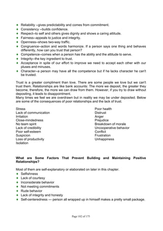 Page 102 of 175
♦ Reliability --gives predictability and comes from commitment.
♦ Consistency --builds confidence.
♦ Respect--to self and others gives dignity and shows a caring attitude.
♦ Fairness--appeals to justice and integrity.
♦ Openness--shows two-way traffic.
♦ Congruence--action and words harmonize. If a person says one thing and behaves
differently, how can you trust that person?
♦ Competence--comes when a person has the ability and the attitude to serve.
♦ Integrity--the key ingredient to trust.
♦ Acceptance in spite of our effort to improve we need to accept each other with our
pluses and minuses.
♦ Character--a person may have all the competence but if he lacks character he can't
be trusted.
Trust is a greater compliment than love. There are some people we love but we can't
trust them. Relationships are like bank accounts: The more we deposit, the greater they
become, therefore, the more we can draw from them. However, if you try to draw without
depositing, it leads to disappointment.
Many times we feel we are overdrawn but in reality we may be under deposited. Below
are some of the consequences of poor relationships and the lack of trust.
Stress Poor health
Lack of communication Distrust
Irritation Anger
Close-mindedness Prejudice
No team spirit Breakdown of morale
Lack of credibility Uncooperative behavior
Poor self-esteem Conflict
Suspicion Frustration
Loss of productivity Unhappiness
Isolation
What are Some Factors That Prevent Building and Maintaining Positive
Relationships?
Most of them are self-explanatory or elaborated on later in this chapter.
♦ Selfishness
♦ Lack of courtesy
♦ Inconsiderate behavior
♦ Not meeting commitments
♦ Rude behavior
♦ Lack of integrity and honesty
♦ Self-centeredness --- person all wrapped up in himself makes a pretty small package.
 