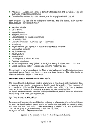 Page 103 of 175
♦ Arrogance --- An arrogant person is content with his opinion and knowledge. That will
guarantee him perpetual ignorance.
♦ Conceit---Since nature abhors a vacuum, she fills empty heads with conceit.
John bragged, "My son gets his intelligence from me." His wife replied, "I am sure he
does, because I have still got mine."
♦ Negative attitude
♦ Closed mind
♦ Lack of listening
♦ Suspicious nature
♦ Lack of respect for values (low morals)
♦ Lack of discipline
♦ Lack of compassion (cruelty is a sign of weakness)
♦ Impatience
♦ Anger--Temper gets a person in trouble and ego keeps him there.
♦ Manipulative behavior
♦ Escapist behavior
♦ Touchy nature
♦ Inconsistency
♦ Unwillingness to accept the truth
♦ Past bad experience
♦ An uncaring attitude being ignored is not a good feeling. It shows a lack of concern.
♦ Greed--is like sea water: The more you drink, the thirstier you get.
This probably is not an all-inclusive list. Most of us may have some of the characteristics
mentioned above. Some may have more of one than the other. The objective is to
evaluate and adjust course in those areas.
THE DIFFERENCE BETWEEN EGO AND PRIDE
The biggest hurdle in building a positive relationship is Ego. Ego is self-intoxicating. Ego
is negative pride resulting in arrogance. Healthy pride is a feeling of the pleasure of
accomplishment with humility. Ego gives a swollen head while pride gives a swollen
heart. A big head gives a big headache whereas a big heart gives humility.
No matter what the size of a person's accomplishments are, there is never an excuse for
having a big head. Pride, yes; big head, no.
Ego--The "I Know It All" Attitude
To an egocentric person, the world begins, ends and revolves around him. An egotist can
be funny by default. A boss asked one of his employees how badly he wanted a raise.
The employee said, "Real badly. I have been praying to God for one." The boss replied,
"You are not going to get it because you went over my head."
An egotist talks and looks down on others.
Egotism is the anaesthetic that deadens the pain of stupidity.
 