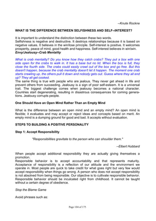 Page 104 of 175
--Knute Rockne
WHAT IS THE DIFFERENCE BETWEEN SELFISHNESS AND SELF--INTEREST?
It is important to understand the distinction between these two words.
Selfishness is negative and destructive. It destroys relationships because it is based on
negative values. It believes in the win/lose principle. Self-interest is positive. It welcomes
prosperity, peace of mind, good health and happiness. Self-interest believes in win/win.
Envy/Jealousy--Crab Mentality
What is crab mentality? Do you know how they catch crabs? They put a box with one
side open for the crabs to walk in. It has a base but no lid. When the box is full, they
close the fourth side. The crabs could easily crawl out of the box and go free. But this
doesn't happen, because the crab mentality doesn't let it happen. The moment one crab
starts crawling up, the others pull it down and nobody gets out. Guess where they all end
up? They all get cooked.
The same thing is true with people who are jealous. They never get ahead in life and
prevent others from succeeding. Jealousy is a sign of poor self-esteem. It is a universal
trait. The biggest challenge comes when jealousy becomes a national character.
Countries start degenerating, resulting in disastrous consequences for coming genera-
tions. Jealousy corrupts people.
One Should Have an Open Mind Rather Than an Empty Mind
What is the difference between an open mind and an empty mind? An open mind is
flexible; it evaluates and may accept or reject ideas and concepts based on merit. An
empty mind is a dumping ground for good and bad. It accepts without evaluation.
STEPS TO BUILDING A POSITIVE PERSONALITY
Step 1: Accept Responsibility
"Responsibilities gravitate to the person who can shoulder them."
--Elbert Hubbard
When people accept additional responsibility they are actually giving themselves a
promotion.
Responsible behavior is to accept accountability and that represents maturity.
Acceptance of responsibility is a reflection of our attitude and the environment we
operate in. Most people are quick to take credit for what goes right but very few would
accept responsibility when things go wrong. A person who does not accept responsibility
is not absolved from being responsible. Our objective is to cultivate responsible behavior.
Responsible behavior should be inculcated right from childhood. It cannot be taught
without a certain degree of obedience.
Stop the Blame Game
Avoid phrases such as:
 
