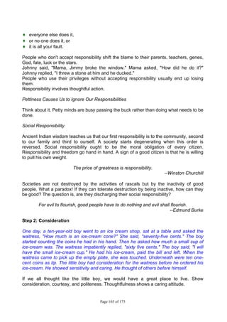 Page 105 of 175
♦ everyone else does it,
♦ or no one does it, or
♦ it is all your fault.
People who don't accept responsibility shift the blame to their parents, teachers, genes,
God, fate, luck or the stars.
Johnny said, "Mama, Jimmy broke the window." Mama asked, "How did he do it?"
Johnny replied, "I threw a stone at him and he ducked."
People who use their privileges without accepting responsibility usually end up losing
them.
Responsibility involves thoughtful action.
Pettiness Causes Us to Ignore Our Responsibilities
Think about it. Petty minds are busy passing the buck rather than doing what needs to be
done.
Social Responsibility
Ancient Indian wisdom teaches us that our first responsibility is to the community, second
to our family and third to ourself. A society starts degenerating when this order is
reversed. Social responsibility ought to be the moral obligation of every citizen.
Responsibility and freedom go hand in hand. A sign of a good citizen is that he is willing
to pull his own weight.
The price of greatness is responsibility.
--Winston Churchill
Societies are not destroyed by the activities of rascals but by the inactivity of good
people. What a paradox! If they can tolerate destruction by being inactive, how can they
be good? The question is, are they discharging their social responsibility?
For evil to flourish, good people have to do nothing and evil shall flourish.
--Edmund Burke
Step 2: Consideration
One day, a ten-year-old boy went to an ice cream shop, sat at a table and asked the
waitress, "How much is an ice-cream cone?" She said, "seventy-five cents." The boy
started counting the coins he had in his hand. Then he asked how much a small cup of
ice-cream was. The waitress impatiently replied, "sixty five cents." The boy said, "I will
have the small ice-cream cup." He had his ice-cream, paid the bill and left. When the
waitress came to pick up the empty plate, she was touched. Underneath were ten one-
cent coins as tip. The little boy had consideration for the waitress before he ordered his
ice-crearn. He showed sensitivity and caring. He thought of others before himself.
If we all thought like the little boy, we would have a great place to live. Show
consideration, courtesy, and politeness. Thoughtfulness shows a caring attitude.
 