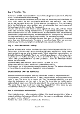 Page 106 of 175
Step 3: Think Win / Win
A man died and St. Peter asked him if he would like to go to heaven or hell. The man
asked if he could see both before deciding.
St. Peter took him to hell first and the man saw a big hall with a long table, lots of food on
it and music playing. He also saw rows of people with pale, sad faces. They looked
starved and there was no laughter. And he observed one more thing. Their hands were
tied to four-foot forks and knives and they were trying to get the food from the center of
the table to put into their mouths. But they couldn't.
Then, he went to see heaven. There he saw a big hall with a long table, with lots of food
on the table and music playing. He noticed rows of people on both sides of the table with
their hands tied to four-foot forks and knives also. But he observed there was something
different here. People were laughing and were well-fed and healthy-looking. He noticed
that they were feeding one another across the table. The result was happiness,
prosperity, enjoyment, and gratification because they were not thinking of themselves
alone; they were thinking win/win. The same is true of our lives. When we serve our
customers, our families, our employers and employees, we automatically win.
Step 4: Choose Your Words Carefully
A person who says what he likes usually ends up hearing what he doesn't like. Be tactful.
Tact consists of choosing one's words carefully and knowing how far to go. It also means
knowing what to say and what to leave unsaid. Talent without tact may not always be
desirable. Words reflect attitude. Words can hurt feelings and destroy relationships. More
people have been hurt by an improper choice of words than by any natural disaster.
Choose what you say rather than say what you choose. That is the difference between
wisdom and foolishness.
Excessive talking does not mean communication. Talk less; say more.
A fool speaks without thinking; a wise man thinks before speaking.
Words spoken out of bitterness can cause irreparable damage. The way parents speak
to their children in many instances shapes their children's destiny.
SPOKEN WORDS CAN'T BE RETRIEVED
A farmer slandered his neighbor. Realizing his mistake, he went to the preacher to ask
for forgiveness. The preacher told him to take a bag of feathers and drop them in the
center of town. The farmer did as he was told. Then the preacher asked him to go and
collect the feathers and put them back in the bag. The farmer tried but couldn't as the
feathers had all blown away. When he returned with the empty bag, the preacher said,
"The same thing is true about your words. You dropped them rather easily but you
cannot retrieve them, so be very careful in choosing your words."
Step 5: Don't Criticize and Complain
When I talk of criticism I refer to negative criticism. Why should we not criticize? When a
person is criticized, he becomes defensive. Does that mean we should never criticize, or
can we give positive criticism?
A critic is like a back-seat driver who drives the driver mad.
 