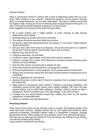 Page 107 of 175
Positive Criticism
What is constructive criticism? Criticize with a spirit of helpfulness rather than as a put-
down. Offer solutions in your criticism. Criticize the behavior, not the person, because
when we criticize the person, we hurt their self esteem. The right to criticize comes with
the desire to help. As long as the act of criticizing does not give pleasure to the giver, it is
okay. When giving criticism becomes a pleasure, it is time to stop.
Some suggestions for giving criticism that motivates others:
♦ Be a coach--criticize with a helpful attitude. A coach criticizes to help improve
performance of the athlete.
♦ Understanding and concern will act as a motivator.
♦ The attitude should be corrective rather than punitive.
♦ Be specific, rather than saying things like "you always" or "you never." Vague criticism
causes resentment.
♦ Get your facts right. Don't jump to conclusions. We all have the right to our opinions
but we don't have the right to incorrect facts. Don't rush to criticize.
♦ Maintain your cool but be firm.
♦ Criticize to persuade, not intimidate.
♦ If criticism is given appropriately, it will reduce the need for repetition.
♦ Criticize in private not in public. Why? Because it maintains goodwill whereas public
criticism can be humiliating.
♦ Give the other person an opportunity to explain his side.
♦ Show them how they would benefit from correcting their mistake.
♦ Criticize the performance, not the performer. Don't express personal resentment.
♦ Simply point out the loss arising from the action and the adverse consequences of not
correcting it.
♦ Ask for suggestions for improvement.
♦ Question the action, not the intent. If intent is in question, then it is better to terminate
the relationship.
♦ Keep criticism in perspective. Don't overdo it. Criticism is like giving medication. The
medication should be the right mixture with a perfect dosage. Too much will have
adverse effects and too little Willie ineffective. Similarly, criticism should be kept in
perspective. Given in a positive way in the right dosage, it can work wonders.
♦ If people who are being criticized accept their mistake and come up with positive
suggestions, congratulate them.
♦ Close on a positive note with appreciation.
Receiving Criticism
There may be times when we are criticized, justly or unjustly. The greatest people in the
world have been criticized. Justified criticism can be very helpful and should be taken
positively as feedback. Unjustified criticism really is a compliment in disguise. Average
people hate winners. When people are not successful, critics have nothing to talk about.
The only way you will never be criticized is if you do nothing, say nothing or have nothing.
You will end up being a big nothing.
Unjust criticism comes from two sources:
 