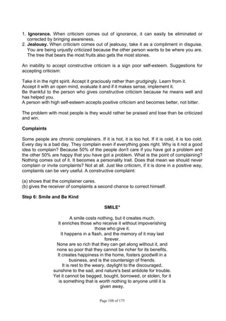 Page 108 of 175
1. Ignorance. When criticism comes out of ignorance, it can easily be eliminated or
corrected by bringing awareness.
2. Jealousy. When criticism comes out of jealousy, take it as a compliment in disguise.
You are being unjustly criticized because the other person wants to be where you are.
The tree that bears the most fruits also gets the most stones.
An inability to accept constructive criticism is a sign poor self-esteem. Suggestions for
accepting criticism:
Take it in the right spirit. Accept it graciously rather than grudgingly. Learn from it.
Accept it with an open mind, evaluate it and if it makes sense, implement it.
Be thankful to the person who gives constructive criticism because he means well and
has helped you.
A person with high self-esteem accepts positive criticism and becomes better, not bitter.
The problem with most people is they would rather be praised and lose than be criticized
and win.
Complaints
Some people are chronic complainers. If it is hot, it is too hot. If it is cold, it is too cold.
Every day is a bad day. They complain even if everything goes right. Why is it not a good
idea to complain? Because 50% of the people don't care if you have got a problem and
the other 50% are happy that you have got a problem. What is the point of complaining?
Nothing comes out of it. It becomes a personality trait. Does that mean we should never
complain or invite complaints? Not at all. Just like criticism, if it is done in a positive way,
complaints can be very useful. A constructive complaint:
(a) shows that the complainer cares.
(b) gives the receiver of complaints a second chance to correct himself.
Step 6: Smile and Be Kind
SMILE*
A smile costs nothing, but it creates much.
It enriches those who receive it without impoverishing
those who give it.
It happens in a flash, and the memory of it may last
forever.
None are so rich that they can get along without it, and
none so poor that they cannot be richer for its benefits.
It creates happiness in the home, fosters goodwill in a
business, and is the countersign of friends.
It is rest to the weary, daylight to the discouraged,
sunshine to the sad, and nature's best antidote for trouble.
Yet it cannot be begged, bought, borrowed, or stolen, for it
is something that is worth nothing to anyone until it is
given away.
 