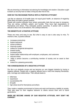 Page 11 of 175
We are drowning in information but starving for knowledge and wisdom. Education ought
to teach us not only how to make a living but also how to live.
HOW DO YOU RECOGNIZE PEOPLE WITH A POSITIVE ATTITUDE?
Just like an absence of ill health does not equal good health, an absence of negativity
alone does not make a person positive.
People with positive attitudes have certain personality traits that are easy to recognize.
They are caring, confident, patient, and humble. They have high expectations of
themselves and others. They anticipate positive outcomes. A person with a positive
attitude is like a fruit of all seasons. He is always welcome.
THE BENEFITS OF A POSITIVE ATTITUDE
These are many and easy to see. But what is easy to see is also easy to miss. To
mention a few, a positive attitude
♦ increases productivity
♦ fosters teamwork
♦ solves problems
♦ improves quality
♦ makes for congenial atmosphere
♦ breeds loyalty
♦ increases profits
♦ fosters better relationships with employers, employees, and customers
♦ reduces stress
♦ helps a person become a contributing member of society and an asset to their
country
♦ makes for a pleasing personality
THE CONSEQUENCES OF A NEGATIVE ATTITUDE
Our life is an obstacle course and we become our own biggest obstacle by having a
negative attitude. People with a negative attitude have a hard time keeping friendships,
jobs, marriage and relationships. Their attitude leads to
♦ bitterness
♦ resentment
♦ a purposeless life
♦ ill health
♦ high stress level for themselves and others
They create a negative environment at home and work and become a liability to society.
They also pass on their negative behavior to others around them and to future
generations.
WHEN WE BECOME AWARE OF OUR NEGATIVE ATTITUDE, WHY DON'T WE
CHANGE?
 