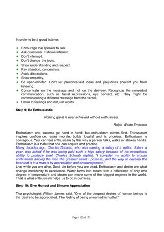Page 112 of 175
In order to be a good listener:
♦ Encourage the speaker to talk.
♦ Ask questions. It shows interest.
♦ Don't interrupt.
♦ Don't change the topic.
♦ Show understanding and respect.
♦ Pay attention, concentrate.
♦ Avoid distractions.
♦ Show empathy.
♦ Be open-minded. Don't let preconceived ideas and prejudices prevent you from
listening.
♦ Concentrate on the message and not on the delivery. Recognize the nonverbal
communication, such as facial expressions, eye contact, etc. They might be
communicating a different message from the verbal.
♦ Listen to feelings and not just words.
Step 9: Be Enthusiastic
Nothing great is ever achieved without enthusiasm.
--Ralph Waldo Emerson
Enthusiasm and success go hand in hand, but enthusiasm comes first. Enthusiasm
inspires confidence, raises morale, builds loyalty! and is priceless. Enthusiasm is
contagious. You can feel enthusiasm by the way a person talks, walks or shakes hands.
Enthusiasm is a habit that one can acquire and practice.
Many decades ago, Charles Schwab, who was earning a salary of a million dollars a
year, was asked if he was being paid such a high salary because of his exceptional
ability to produce steel. Charles Schwab replied, "I consider my ability to arouse
enthusiasm among the men the greatest asset I possess, and the way to develop the
best that is in a man is by appreciation and encouragement."
Live while you are alive. Don't die before you are dead. Enthusiasm and desire are what
change mediocrity to excellence. Water turns into steam with a difference of only one
degree in temperature and steam can move some of the biggest engines in the world.
That is what enthusiasm helps us to do in our lives.
Step 10: Give Honest and Sincere Appreciation
The psychologist William James said, "One of the deepest desires of human beings is
the desire to be appreciated. The feeling of being unwanted is hurtful."
 