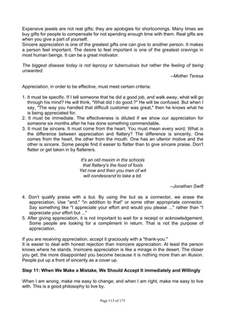 Page 113 of 175
Expensive jewels are not real gifts; they are apologies for shortcomings. Many times we
buy gifts for people to compensate for not spending enough time with them. Real gifts are
when you give a part of yourself.
Sincere appreciation is one of the greatest gifts one can give to another person. It makes
a person feel important. The desire to feel important is one of the greatest cravings in
most human beings. It can be a great motivator.
The biggest disease today is not leprosy or tuberculosis but rather the feeling of being
unwanted.
--Mother Teresa
Appreciation, in order to be effective, must meet certain criteria:
1. It must be specific. If I tell someone that he did a good job, and walk away, what will go
through his mind? He will think, "What did I do good.?" He will be confused. But when I
say, "The way you handled that difficult customer was great," then he knows what he
is being appreciated for.
2. It must be immediate. The effectiveness is diluted if we show our appreciation for
someone six months after he has done something commendable.
3. It must be sincere. It must come from the heart. You must mean every word. What is
the difference between appreciation and flattery? The difference is sincerity. One
comes from the heart, the other from the mouth. One has an ulterior motive and the
other is sincere. Some people find it easier to flatter than to give sincere praise. Don't
flatter or get taken in by flatterers.
It's an old maxim in the schools
that flattery's the food of fools
Yet now and then you men of wit
will condescend to take a bit.
--Jonathan Swift
4. Don't qualify praise with a but. By using the but as a connector, we erase the
appreciation. Use "and," "in addition to that" or some other appropriate connector.
Say something like "I appreciate your effort and would you please ..." rather than "I
appreciate your effort but ..."
5. After giving appreciation, it is not important to wait for a receipt or acknowledgement.
Some people are looking for a compliment in return. That is not the purpose of
appreciation.
If you are receiving appreciation, accept it graciously with a "thank-you."
It is easier to deal with honest rejection than insincere appreciation. At least the person
knows where he stands. Insincere appreciation is like a mirage in the desert. The closer
you get, the more disappointed you become because it is nothing more than an illusion.
People put up a front of sincerity as a cover up.
Step 11: When We Make a Mistake, We Should Accept It immediately and Willingly
When I am wrong, make me easy to change; and when I am right, make me easy to live
with. This is a good philosophy to live by.
 