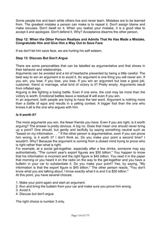 Page 114 of 175
Some people live and learn while others live and never learn. Mistakes are to be learned
from. The greatest mistake a person can make is to repeat it. Don't assign blame and
make excuses. Don't dwell on it. When you realize your mistake, it is a good idea to
accept it and apologize. Don't defend it. Why? Acceptance disarms the other person.
Step 12: When the Other Person Realizes and Admits That He Has Made a Mistake,
Congratulate Him and Give Him a Way Out to Save Face
If we don't let him save face, we are hurting his self esteem.
Step 13: Discuss But Don't Argue
There are some personalities that can be labelled as argumentative and that shows in
their behavior and relationships.
Arguments can be avoided and a lot of heartache prevented by being a little careful. The
best way to win an argument is to avoid it. An argument is one thing you will never win. If
you win, you lose; if you lose, you lose. If you win an argument but lose a good job,
customer, friend or marriage, what kind of victory is it? Pretty empty. Arguments result
from inflated ego.
Arguing is like fighting a losing battle. Even if one wins, the cost may be more than the
victory is worth. Emotional battles leave a residual ill will even if you win.
In an argument, both people are trying to have the last word. Argument is nothing more
than a battle of egos and results in a yelling contest. A bigger fool than the one who
knows it all is the one who argues with him.
Is It worth It?
The more arguments you win, the fewer friends you have. Even if you are right, is it worth
arguing? The answer is pretty obvious. A big no. Does that mean one should never bring
up a point? One should, but gently and tactfully by saying something neutral such as
"based on my information . . ." If the other person is argumentative, even if you can prove
him wrong, is it worth it? I don't think so. Do you make your point a second time? I
wouldn't. Why? Because the argument is coming from a closed mind trying to prove who
is right rather than what is right.
For example, at a social get-together, especially after a few drinks, someone may say
authoritatively, "The current year's export figures are $50 billion." You happen to know
that his information is incorrect and the right figure is $45 billion. You read it in the paper
that morning or you heard it on the radio on the way to the get-together and you have a
bulletin in your car to substantiate it. Do you make your point? Yes, by saying, "My
information is that the export figure is $45 billion." The other person reacts, "You don't
know what you are talking about. I know exactly what it is and it is $50 billion."
At this point, you have several choices:
1. Make your point again and start an argument.
2. Run and bring the bulletin from your car and make sure you prove him wrong.
3. Avoid it.
4. Discuss but don't argue.
The right choice is number 3 only.
 