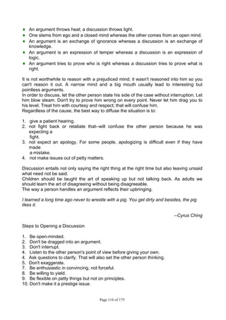 Page 116 of 175
♦ An argument throws heat; a discussion throws light.
♦ One stems from ego and a closed mind whereas the other comes from an open mind.
♦ An argument is an exchange of ignorance whereas a discussion is an exchange of
knowledge.
♦ An argument is an expression of temper whereas a discussion is an expression of
logic.
♦ An argument tries to prove who is right whereas a discussion tries to prove what is
right.
It is not worthwhile to reason with a prejudiced mind; it wasn't reasoned into him so you
can't reason it out. A narrow mind and a big mouth usually lead to interesting but
pointless arguments.
In order to discuss, let the other person state his side of the case without interruption. Let
him blow steam. Don't try to prove him wrong on every point. Never let him drag you to
his level. Treat him with courtesy and respect; that will confuse him.
Regardless of the cause, the best way to diffuse the situation is to:
1. give a patient hearing.
2. not fight back or retaliate that--will confuse the other person because he was
expecting a
fight.
3. not expect an apology. For some people, apologizing is difficult even if they have
made
a mistake.
4. not make issues out of petty matters.
Discussion entails not only saying the right thing at the right time but also leaving unsaid
what need not be said.
Children should be taught the art of speaking up but not talking back. As adults we
should learn the art of disagreeing without being disagreeable.
The way a person handles an argument reflects their upbringing.
I learned a long time ago never to wrestle with a pig. You get dirty and besides, the pig
likes it.
--Cyrus Ching
Steps to Opening a Discussion
1. Be open-minded.
2. Don't be dragged into an argument.
3. Don't interrupt.
4. Listen to the other person's point of view before giving your own.
4. Ask questions to clarify. That will also set the other person thinking.
5. Don't exaggerate.
7. Be enthusiastic in convincing, not forceful.
8. Be willing to yield.
9. Be flexible on petty things but not on principles.
10. Don't make it a prestige issue.
 