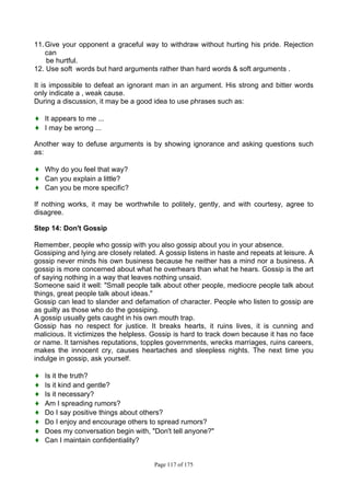 Page 117 of 175
11.Give your opponent a graceful way to withdraw without hurting his pride. Rejection
can
be hurtful.
12. Use soft words but hard arguments rather than hard words & soft arguments .
It is impossible to defeat an ignorant man in an argument. His strong and bitter words
only indicate a , weak cause.
During a discussion, it may be a good idea to use phrases such as:
♦ It appears to me ...
♦ I may be wrong ...
Another way to defuse arguments is by showing ignorance and asking questions such
as:
♦ Why do you feel that way?
♦ Can you explain a little?
♦ Can you be more specific?
If nothing works, it may be worthwhile to politely, gently, and with courtesy, agree to
disagree.
Step 14: Don't Gossip
Remember, people who gossip with you also gossip about you in your absence.
Gossiping and lying are closely related. A gossip listens in haste and repeats at leisure. A
gossip never minds his own business because he neither has a mind nor a business. A
gossip is more concerned about what he overhears than what he hears. Gossip is the art
of saying nothing in a way that leaves nothing unsaid.
Someone said it well: "Small people talk about other people, mediocre people talk about
things, great people talk about ideas."
Gossip can lead to slander and defamation of character. People who listen to gossip are
as guilty as those who do the gossiping.
A gossip usually gets caught in his own mouth trap.
Gossip has no respect for justice. It breaks hearts, it ruins lives, it is cunning and
malicious. It victimizes the helpless. Gossip is hard to track down because it has no face
or name. It tarnishes reputations, topples governments, wrecks marriages, ruins careers,
makes the innocent cry, causes heartaches and sleepless nights. The next time you
indulge in gossip, ask yourself.
♦ Is it the truth?
♦ Is it kind and gentle?
♦ Is it necessary?
♦ Am I spreading rumors?
♦ Do I say positive things about others?
♦ Do I enjoy and encourage others to spread rumors?
♦ Does my conversation begin with, "Don't tell anyone?"
♦ Can I maintain confidentiality?
 