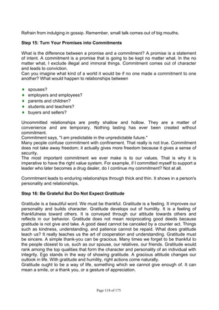 Page 118 of 175
Refrain from indulging in gossip. Remember, small talk comes out of big mouths.
Step 15: Turn Your Promises into Commitments
What is the difference between a promise and a commitment? A promise is a statement
of intent. A commitment is a promise that is going to be kept no matter what. In the no
matter what, I exclude illegal and immoral things. Commitment comes out of character
and leads to conviction.
Can you imagine what kind of a world it would be if no one made a commitment to one
another? What would happen to relationships between
♦ spouses?
♦ employers and employees?
♦ parents and children?
♦ students and teachers?
♦ buyers and sellers?
Uncommitted relationships are pretty shallow and hollow. They are a matter of
convenience and are temporary. Nothing lasting has ever been created without
commitment.
Commitment says, "I am predictable in the unpredictable future."
Many people confuse commitment with confinement. That really is not true. Commitment
does not take away freedom; it actually gives more freedom because it gives a sense of
security.
The most important commitment we ever make is to our values. That is why it is
imperative to have the right value system. For example, if I committed myself to support a
leader who later becomes a drug dealer, do I continue my commitment? Not at all.
Commitment leads to enduring relationships through thick and thin. It shows in a person's
personality and relationships.
Step 16: Be Grateful But Do Not Expect Gratitude
Gratitude is a beautiful word. We must be thankful. Gratitude is a feeling. It improves our
personality and builds character. Gratitude develops out of humility. It is a feeling of
thankfulness toward others. It is conveyed through our attitude towards others and
reflects in our behavior. Gratitude does not mean reciprocating good deeds because
gratitude is not give and take. A good deed cannot be canceled by a counter act. Things
such as kindness, understanding, and patience cannot be repaid. What does gratitude
teach us? It really teaches us the art of cooperation and understanding. Gratitude must
be sincere. A simple thank-you can be gracious. Many times we forget to be thankful to
the people closest to us, such as our spouse, our relatives, our friends. Gratitude would
rank among the top qualities that form the character and personality of an individual with
integrity. Ego stands in the way of showing gratitude. A gracious attitude changes our
outlook in life. With gratitude and humility, right actions come naturally.
Gratitude ought to be a way of life, something which we cannot give enough of. It can
mean a smile, or a thank you, or a gesture of appreciation.
 