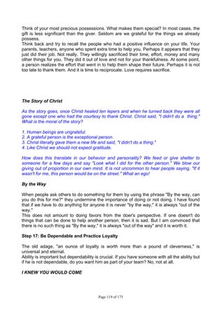 Page 119 of 175
Think of your most precious possessions. What makes them special? In most cases, the
gift is less significant than the giver. Seldom are we grateful for the things we already
possess.
Think back and try to recall the people who had a positive influence on your life. Your
parents, teachers, anyone who spent extra time to help you. Perhaps it appears that they
just did their job. Not really. They willingly sacrificed their time, effort, money and many
other things for you. They did it out of love and not for your thankfulness. At some point,
a person realizes the effort that went in to help them shape their future. Perhaps it is not
too late to thank them. And it is time to reciprocate. Love requires sacrifice.
The Story of Christ
As the story goes, once Christ healed ten lepers and when he turned back they were all
gone except one who had the courtesy to thank Christ. Christ said, "I didn't do a thing."
What is the moral of the story?
1. Human beings are ungrateful.
2. A grateful person is the exceptional person.
3. Christ literally gave them a new life and said, "I didn't do a thing."
4. Like Christ we should not expect gratitude.
How does this translate in our behavior and personality? We feed or give shelter to
someone for a few days and say "Look what I did for the other person." We blow our
giving out of proportion in our own mind. It is not uncommon to hear people saying, "If it
wasn't for me, this person would be on the street." What an ego!
By the Way
When people ask others to do something for them by using the phrase "By the way, can
you do this for me?" they undermine the importance of doing or not doing. I have found
that if we have to do anything for anyone it is never "by the way," it is always "out of the
way."
This does not amount to doing favors from the doer's perspective. If one doesn't do
things that can be done to help another person, then it is sad. But I am convinced that
there is no such thing as "By the way," it is always "out of the way" and it is worth it.
Step 17: Be Dependable and Practice Loyalty
The old adage, "an ounce of loyalty is worth more than a pound of cleverness," is
universal and eternal.
Ability is important but dependability is crucial. If you have someone with all the ability but
if he is not dependable, do you want him as part of your team? No, not at all.
I KNEW YOU WOULD COME
 