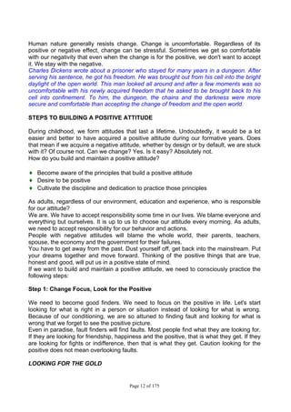 Page 12 of 175
Human nature generally resists change. Change is uncomfortable. Regardless of its
positive or negative effect, change can be stressful. Sometimes we get so comfortable
with our negativity that even when the change is for the positive, we don't want to accept
it. We stay with the negative.
Charles Dickens wrote about a prisoner who stayed for many years in a dungeon. After
serving his sentence, he got his freedom. He was brought out from his cell into the bright
daylight of the open world. This man looked all around and after a few moments was so
uncomfortable with his newly acquired freedom that he asked to be brought back to his
cell into confinement. To him, the dungeon, the chains and the darkness were more
secure and comfortable than accepting the change of freedom and the open world.
STEPS TO BUILDING A POSITIVE ATTITUDE
During childhood, we form attitudes that last a lifetime. Undoubtedly, it would be a lot
easier and better to have acquired a positive attitude during our formative years. Does
that mean if we acquire a negative attitude, whether by design or by default, we are stuck
with it? Of course not. Can we change? Yes. Is it easy? Absolutely not.
How do you build and maintain a positive attitude?
♦ Become aware of the principles that build a positive attitude
♦ Desire to be positive
♦ Cultivate the discipline and dedication to practice those principles
As adults, regardless of our environment, education and experience, who is responsible
for our attitude?
We are. We have to accept responsibility some time in our lives. We blame everyone and
everything but ourselves. It is up to us to choose our attitude every morning. As adults,
we need to accept responsibility for our behavior and actions.
People with negative attitudes will blame the whole world, their parents, teachers,
spouse, the economy and the government for their failures.
You have to get away from the past. Dust yourself off, get back into the mainstream. Put
your dreams together and move forward. Thinking of the positive things that are true,
honest and good, will put us in a positive state of mind.
If we want to build and maintain a positive attitude, we need to consciously practice the
following steps:
Step 1: Change Focus, Look for the Positive
We need to become good finders. We need to focus on the positive in life. Let's start
looking for what is right in a person or situation instead of looking for what is wrong.
Because of our conditioning, we are so attuned to finding fault and looking for what is
wrong that we forget to see the positive picture.
Even in paradise, fault finders will find faults. Most people find what they are looking for.
If they are looking for friendship, happiness and the positive, that is what they get. If they
are looking for fights or indifference, then that is what they get. Caution looking for the
positive does not mean overlooking faults.
LOOKING FOR THE GOLD
 