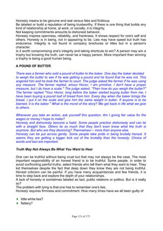 Page 121 of 175
Honesty means to be genuine and real versus fake and fictitious.
Be labeled or build a reputation of being trustworthy. If there is one thing that builds any
kind of relationship at home, at work, or socially, it is integrity.
Not keeping commitments amounts to dishonest behavior.
Honesty inspires openness, reliability, and frankness. It shows respect for one's self and
others. Honesty is in being, not in appearing to be. Lies may have speed but truth has
endurance. Integrity is not found in company brochures or titles but in a person's
character.
Is it worth compromising one's integrity and taking shortcuts to win? A person may win a
trophy but knowing the truth, can never be a happy person. More important than winning
a trophy is being a good human being.
A POUND OF BUTTER
There was a farmer who sold a pound of butter to the baker. One day the baker decided
to weigh the butter to see if he was getting a pound and he found that he was not. This
angered him and he took the farmer to court. The judge asked the farmer if he was using
any measure. The farmer replied, amour Honor, I am primitive. I don't have a proper
measure, but I do have a scale." The judge asked, "Then how do you weigh the butter?"
The farmer replied "Your Honor, long before the baker started buying butter from me, I
have been buying a pound loaf of bread from him. Every day when the baker brings the
bread, I put it on the scale and give him the same weight in butter. If anyone is to be
blamed, it is the baker." What is the moral of the story? We get back in life what we give
to others.
Whenever you take an action, ask yourself this question: Am I giving fair value for the
wages or money I hope to make?
Honesty and dishonesty become a habit. Some people practice dishonesty and can lie
with a straight face. Others lie so much that they don't even know what the truth is
anymore. But who are they deceiving? Themselves--- more than anyone else.
Honesty can be put across gently. Some people take pride in being brutally honest. It
seems they are getting a bigger kick out of the brutality than the honesty. Choice of
words and tact are important.
Truth May Not Always Be What You Want to Hear
One can be truthful without being cruel but that may not always be the case. The most
important responsibility of an honest friend is to be truthful. Some people, in order to
avoid confronting painful truths, select friends who tell them what they want to hear. They
kid themselves despite the fact that deep down they know they are not being truthful.
Honest criticism can be painful. If you have many acquaintances and few friends, it is
time to step back and explore the depth of your relationships.
A lack of honesty is sometimes labeled as tact, public relations or politics. But is it really
so?
The problem with lying is that one has to remember one's lies.
Honesty requires firmness and commitment. How many times have we all been guilty of
♦ little white lies?
♦ flattery?
 