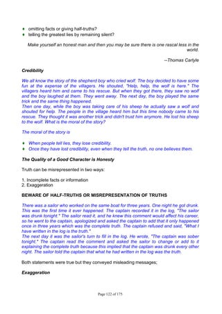Page 122 of 175
♦ omitting facts or giving half-truths?
♦ telling the greatest lies by remaining silent?
Make yourself an honest man and then you may be sure there is one rascal less in the
world.
--Thomas Carlyle
Credibility
We all know the story of the shepherd boy who cried wolf. The boy decided to have some
fun at the expense of the villagers. He shouted, "Help, help, the wolf is here." The
villagers heard him and came to his rescue. But when they got there, they saw no wolf
and the boy laughed at them. They went away. The next day, the boy played the same
trick and the same thing happened.
Then one day, while the boy was taking care of his sheep he actually saw a wolf and
shouted for help. The people in the village heard him but this time nobody came to his
rescue. They thought it was another trick and didn't trust him anymore. He lost his sheep
to the wolf. What is the moral of the story?
The moral of the story is
♦ When people tell lies, they lose credibility.
♦ Once they have lost credibility, even when they tell the truth, no one believes them.
The Quality of a Good Character is Honesty
Truth can be misrepresented in two ways:
1. Incomplete facts or information
2. Exaggeration
BEWARE OF HALF-TRUTHS OR MISREPRESENTATION OF TRUTHS
There was a sailor who worked on the same boat for three years. One night he got drunk.
This was the first time it ever happened. The captain recorded it in the log, "The sailor
was drunk tonight." The sailor read it, and he knew this comment would affect his career,
so he went to the captain, apologized and asked the captain to add that it only happened
once in three years which was the complete truth. The captain refused and said, "What I
have written in the log is the truth."
The next day it was the sailor's turn to fill in the log. He wrote, "The captain was sober
tonight." The captain read the comment and asked the sailor to change or add to it
explaining the complete truth because this implied that the captain was drunk every other
night. The sailor told the captain that what he had written in the log was the truth.
Both statements were true but they conveyed misleading messages;
Exaggeration
 