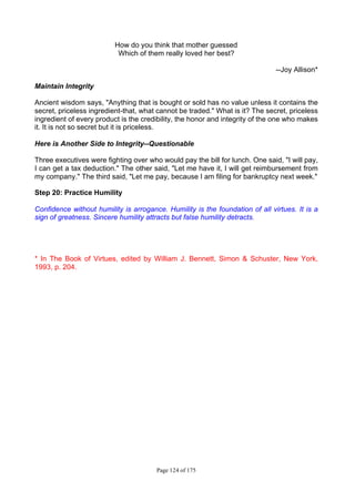 Page 124 of 175
How do you think that mother guessed
Which of them really loved her best?
--Joy Allison*
Maintain Integrity
Ancient wisdom says, "Anything that is bought or sold has no value unless it contains the
secret, priceless ingredient-that, what cannot be traded." What is it? The secret, priceless
ingredient of every product is the credibility, the honor and integrity of the one who makes
it. It is not so secret but it is priceless.
Here is Another Side to Integrity--Questionable
Three executives were fighting over who would pay the bill for lunch. One said, "I will pay,
I can get a tax deduction." The other said, "Let me have it, I will get reimbursement from
my company." The third said, "Let me pay, because I am filing for bankruptcy next week."
Step 20: Practice Humility
Confidence without humility is arrogance. Humility is the foundation of all virtues. It is a
sign of greatness. Sincere humility attracts but false humility detracts.
* In The Book of Virtues, edited by William J. Bennett, Simon & Schuster, New York,
1993, p. 204.
 