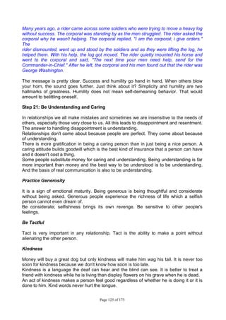 Page 125 of 175
Many years ago, a rider came across some soldiers who were trying to move a heavy log
without success. The corporal was standing by as the men struggled. The rider asked the
corporal why he wasn't helping. The corporal replied, "I am the corporal; i give orders."
The
rider dismounted, went up and stood by the soldiers and as they were lifting the log, he
helped them. With his help, the log got moved. The rider quietly mounted his horse and
went to the corporal and said, "The next time your men need help, send for the
Commander-in-Chief." After he left, the corporal and his men found out that the rider was
George Washington.
The message is pretty clear. Success and humility go hand in hand. When others blow
your horn, the sound goes further. Just think about it? Simplicity and humility are two
hallmarks of greatness. Humility does not mean self-demeaning behavior. That would
amount to belittling oneself.
Step 21: Be Understanding and Caring
In relationships we all make mistakes and sometimes we are insensitive to the needs of
others, especially those very close to us. All this leads to disappointment and resentment.
The answer to handling disappointment is understanding.
Relationships don't come about because people are perfect. They come about because
of understanding.
There is more gratification in being a caring person than in just being a nice person. A
caring attitude builds goodwill which is the best kind of insurance that a person can have
and it doesn't cost a thing.
Some people substitute money for caring and understanding. Being understanding is far
more important than money and the best way to be understood is to be understanding.
And the basis of real communication is also to be understanding.
Practice Generosity
It is a sign of emotional maturity. Being generous is being thoughtful and considerate
without being asked. Generous people experience the richness of life which a selfish
person cannot even dream of.
Be considerate; selfishness brings its own revenge. Be sensitive to other people's
feelings.
Be Tactful
Tact is very important in any relationship. Tact is the ability to make a point without
alienating the other person.
Kindness
Money will buy a great dog but only kindness will make him wag his tail. It is never too
soon for kindness because we don't know how soon is too late.
Kindness is a language the deaf can hear and the blind can see. It is better to treat a
friend with kindness while he is living than display flowers on his grave when he is dead.
An act of kindness makes a person feel good regardless of whether he is doing it or it is
done to him. Kind words never hurt the tongue.
 