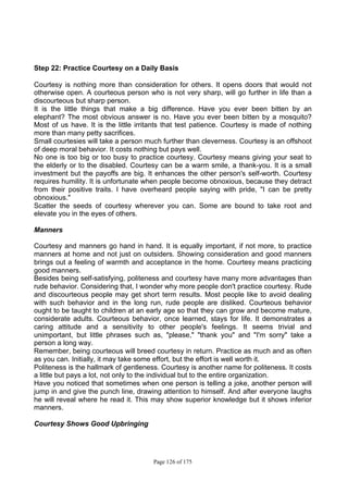 Page 126 of 175
Step 22: Practice Courtesy on a Daily Basis
Courtesy is nothing more than consideration for others. It opens doors that would not
otherwise open. A courteous person who is not very sharp, will go further in life than a
discourteous but sharp person.
It is the little things that make a big difference. Have you ever been bitten by an
elephant? The most obvious answer is no. Have you ever been bitten by a mosquito?
Most of us have. It is the little irritants that test patience. Courtesy is made of nothing
more than many petty sacrifices.
Small courtesies will take a person much further than cleverness. Courtesy is an offshoot
of deep moral behavior. It costs nothing but pays well.
No one is too big or too busy to practice courtesy. Courtesy means giving your seat to
the elderly or to the disabled. Courtesy can be a warm smile, a thank-you. It is a small
investment but the payoffs are big. It enhances the other person's self-worth. Courtesy
requires humility. It is unfortunate when people become obnoxious, because they detract
from their positive traits. I have overheard people saying with pride, "I can be pretty
obnoxious."
Scatter the seeds of courtesy wherever you can. Some are bound to take root and
elevate you in the eyes of others.
Manners
Courtesy and manners go hand in hand. It is equally important, if not more, to practice
manners at home and not just on outsiders. Showing consideration and good manners
brings out a feeling of warmth and acceptance in the home. Courtesy means practicing
good manners.
Besides being self-satisfying, politeness and courtesy have many more advantages than
rude behavior. Considering that, I wonder why more people don't practice courtesy. Rude
and discourteous people may get short term results. Most people like to avoid dealing
with such behavior and in the long run, rude people are disliked. Courteous behavior
ought to be taught to children at an early age so that they can grow and become mature,
considerate adults. Courteous behavior, once learned, stays for life. It demonstrates a
caring attitude and a sensitivity to other people's feelings. It seems trivial and
unimportant, but little phrases such as, "please," "thank you" and "I'm sorry" take a
person a long way.
Remember, being courteous will breed courtesy in return. Practice as much and as often
as you can. Initially, it may take some effort, but the effort is well worth it.
Politeness is the hallmark of gentleness. Courtesy is another name for politeness. It costs
a little but pays a lot, not only to the individual but to the entire organization.
Have you noticed that sometimes when one person is telling a joke, another person will
jump in and give the punch line, drawing attention to himself. And after everyone laughs
he will reveal where he read it. This may show superior knowledge but it shows inferior
manners.
Courtesy Shows Good Upbringing
 