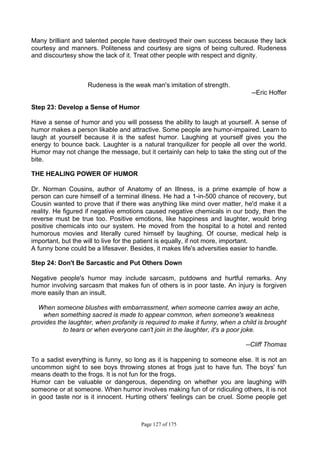 Page 127 of 175
Many brilliant and talented people have destroyed their own success because they lack
courtesy and manners. Politeness and courtesy are signs of being cultured. Rudeness
and discourtesy show the lack of it. Treat other people with respect and dignity.
Rudeness is the weak man's imitation of strength.
--Eric Hoffer
Step 23: Develop a Sense of Humor
Have a sense of humor and you will possess the ability to laugh at yourself. A sense of
humor makes a person likable and attractive. Some people are humor-impaired. Learn to
laugh at yourself because it is the safest humor. Laughing at yourself gives you the
energy to bounce back. Laughter is a natural tranquilizer for people all over the world.
Humor may not change the message, but it certainly can help to take the sting out of the
bite.
THE HEALING POWER OF HUMOR
Dr. Norman Cousins, author of Anatomy of an Illness, is a prime example of how a
person can cure himself of a terminal illness. He had a 1-in-500 chance of recovery, but
Cousin wanted to prove that if there was anything like mind over matter, he'd make it a
reality. He figured if negative emotions caused negative chemicals in our body, then the
reverse must be true too. Positive emotions, like happiness and laughter, would bring
positive chemicals into our system. He moved from the hospital to a hotel and rented
humorous movies and literally cured himself by laughing. Of course, medical help is
important, but the will to live for the patient is equally, if not more, important.
A funny bone could be a lifesaver. Besides, it makes life's adversities easier to handle.
Step 24: Don't Be Sarcastic and Put Others Down
Negative people's humor may include sarcasm, putdowns and hurtful remarks. Any
humor involving sarcasm that makes fun of others is in poor taste. An injury is forgiven
more easily than an insult.
When someone blushes with embarrassment, when someone carries away an ache,
when something sacred is made to appear common, when someone's weakness
provides the laughter, when profanity is required to make it funny, when a child is brought
to tears or when everyone can't join in the laughter, it's a poor joke.
--Cliff Thomas
To a sadist everything is funny, so long as it is happening to someone else. It is not an
uncommon sight to see boys throwing stones at frogs just to have fun. The boys' fun
means death to the frogs. It is not fun for the frogs.
Humor can be valuable or dangerous, depending on whether you are laughing with
someone or at someone. When humor involves making fun of or ridiculing others, it is not
in good taste nor is it innocent. Hurting others' feelings can be cruel. Some people get
 