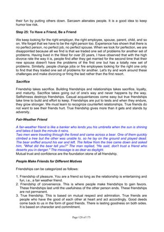 Page 128 of 175
their fun by putting others down. Sarcasm alienates people. It is a good idea to keep
humor low risk.
Step 25: To Have a Friend, Be a Friend
We keep looking for the right employer, the right employee, spouse, parent, child, and so
on. We forget that we have to be the right person too. Experience has shown that there is
no perfect person, no perfect job, no perfect spouse. When we look for perfection, we are
disappointed because all we find is that we traded one set of problems for another set of
problems. Having lived in the West for over 20 years, I have observed that with the high
divorce rate the way it is, people find after they get married for the second time that their
new spouse doesn't have the problems of the first one but has a totally new set of
problems. Similarly, people change jobs or fire employees looking for the right one only
to find that they traded one set of problems for another. Let's try and work around these
challenges and make divorcing or firing the last rather than the first resort.
Sacrifice
Friendship takes sacrifice. Building friendships and relationships takes sacrifice, loyalty,
and maturity. Sacrifice takes going out of one's way and never happens by the way.
Selfishness destroys friendships. Casual acquaintances come easy but true friendships
take time to build and effort to keep. Friendships are put to tests and when they endure,
they grow stronger. We must learn to recognize counterfeit relationships. True friends do
not want to see their friends hurt. True friendship gives more than it gets and stands by
adversity.
Fair-Weather Friend
A fair-weather friend is like a banker who lends you his umbrella when the sun is shining
and takes it back the minute it rains.
Two men were traveling through the forest and came across a bear. One of them quickly
climbed a tree but the other was unable to, so he lay on the ground and played dead.
The bear sniffed around his ear and left. The fellow from the tree came down and asked
him, "What did the bear tell you?" The man replied, "He said, don't trust a friend who
deserts you in danger." The message is as dear as daylight.
Mutual trust and confidence are the foundation stone of all friendship.
People Make Friends for Different Motives
Friendships can be categorized as follows:
1. Friendship of pleasure. You are a friend so long as the relationship is entertaining and
fun, i.e., a fair weather friend.
2. Friendship of convenience. This is where people make friendships to gain favors.
These friendships last until the usefulness of the other person ends. These friendships
are not permanent.
3. True friendship. This is based on mutual respect and admiration. True friends are
people who have the good of each other at heart and act accordingly. Good deeds
come back to us in the form of good friends. There is lasting goodness on both sides.
It is based on character and commitment.
 