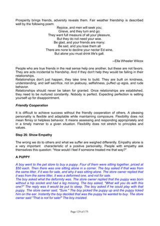 Page 129 of 175
Prosperity brings friends, adversity reveals them. Fair weather friendship is described
well by the following poem:
Rejoice, and men will seek you;
Grieve, and they turn and go;
They want full measure of all your pleasure,
But they do not need your woe.
Be glad, and your friends are many;
Be sad, and you lose them all
There are none to decline your nectar Ed wine,
But alone you must drink life's gall.
--Ella Wheeler Wilcox
People who are true friends in the real sense help one another, but these are not favors.
They are acts incidental to friendship. And if they don't help they would be failing in their
relationships.
Relationships don't just happen, they take time to build. They are built on kindness,
understanding, and self sacrifice, not on jealousy, selfishness, puffed up egos, and rude
behavior.
Relationships should never be taken for granted. Once relationships are established,
they need to be nurtured constantly. Nobody is perfect. Expecting perfection is setting
yourself up for disappointment.
Friendly Cooperation
It is difficult to achieve success without the friendly cooperation of others. A pleasing
personality is flexible and adaptable while maintaining composure. Flexibility does not
mean flimsy or helpless behavior. It means assessing and responding appropriately and
in a timely manner to a given situation. Flexibility does not stretch to principles and
values.
Step 26: Show Empathy
The wrong we do to others and what we suffer are weighed differently. Empathy alone is
a very important characteristic of a positive personality. People with empathy ask
themselves this question: "How would I feel if someone treated me that way?"
A PUPPY
A boy went to the pet store to buy a puppy. Four of them were sitting together, priced at
$50 each. Then there was one sitting alone in a corner. The boy asked if that was from
the same litter, if it was for sale, and why it was sitting alone. The store owner replied that
it was from the same litter, it was a deformed one, and not for sale.
The boy asked what the deformity was. The store owner replied that the puppy was born
without a hip socket and had a leg missing. The boy asked, "What will you do with this
one?" The reply was it would be put to sleep. The boy asked if he could play with that
puppy. The store owner said, "Sure." The boy picked the puppy up and the puppy licked
him on the ear. Instantly the boy decided that was the puppy he wanted to buy. The store
owner said "That is not for sale!" The boy insisted.
 