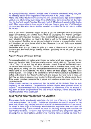 Page 13 of 175
As a young Scots boy, Andrew Carnegie came to America and started doing odd jobs.
He ended up as one of the largest steel manufacturers in the United States.
At one time he had 43 millionaires working for him. Several decades ago, a million dollars
used to be a lot of money; even today it is a lot of money. Someone asked Mr. Carnegie
how he dealt with people? Andrew Carnegie replied, "Dealing with people is like digging
gold: When you go digging for an ounce of gold, you have to move tons of dirt to get an
ounce of gold. But when you go digging, you don't go looking for the dirt, you go looking
for the gold."
What is your focus? Become a digger for gold. If you are looking for what is wrong with
people or with things, you will find many. What are you looking for? Andrew Carnegie's
reply has a very important message. There is something positive in every person and
every situation. Sometimes we have to dig deep to look for the positive because it may
not be apparent. Besides, we are so used to looking for what is wrong with other people
and situations, we forget to see what is right. Someone once said that even a stopped
clock is right twice a day.
Remember when you go looking for gold, you have to move tons of dirt to get to an
ounce of gold. But when you go looking, you don't go looking for the dirt, you go looking
for the gold.
Negative People will Always Criticize
Some people criticize no matter what. It does not matter which side you are on, they are
always on the other side. They have made a career out of criticizing. They are "career
critics." They criticize as if they will win a prize at a contest. They will find fault with every
person and every situation. You will find people like this in every home, family, office.
They go around finding fault and telling everybody how bad things are and blaming the
whole world for their problems. We have a name for these people. They are called
energy suckers. They will go to the cafeteria and drown themselves in 20 cups of tea and
coffee and smoke to their hearts' content with one excuse: they are trying to relax. All
that they are doing is causing more tension for themselves and for others around them.
They spread negative messages like a plague and create an environment conducive to
negative results.
Robert Fulton invented the steamboat. On the banks of the Hudson River he was
displaying his new invention. The pessimists and the skeptics were gathered around to
observe. They commented that it would never start. Lo and behold, it did. As it made its
way down the river, the pessimists who said it would never go, started shouting that it
would never stop. What an attitude!
SOME PEOPLE ALWAYS LOOK FOR THE NEGATIVE
There was a hunter who bought a bird dog, the only one of its kind in the world. That
could walk on water . He couldn't believe his eyes when he saw this miracle. At the
same time, he was very pleased that he could show off his new acquisition to his friends.
He invited a friend to go duck hunting. After some time, they shot a few ducks and the
man ordered his dog to run and fetch the birds. All day-long, the dog ran on water and
kept fetching the birds. The owner was expecting a comment or a compliment about his
amazing dog, but never got one. As they were returning home, he asked his friend if he
 