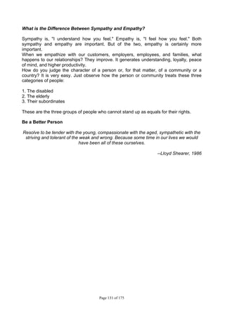 Page 131 of 175
What is the Difference Between Sympathy and Empathy?
Sympathy is, "I understand how you feel." Empathy is, "I feel how you feel." Both
sympathy and empathy are important. But of the two, empathy is certainly more
important.
When we empathize with our customers, employers, employees, and families, what
happens to our relationships? They improve. It generates understanding, loyalty, peace
of mind, and higher productivity.
How do you judge the character of a person or, for that matter, of a community or a
country? It is very easy. Just observe how the person or community treats these three
categories of people:
1. The disabled
2. The elderly
3. Their subordinates
These are the three groups of people who cannot stand up as equals for their rights.
Be a Better Person
Resolve to be tender with the young, compassionate with the aged, sympathetic with the
striving and tolerant of the weak and wrong. Because some time in our lives we would
have been all of these ourselves.
--Lloyd Shearer, 1986
 