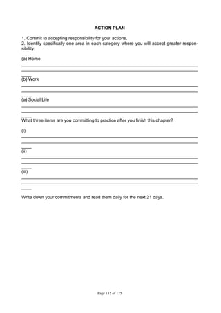 Page 132 of 175
ACTION PLAN
1. Commit to accepting responsibility for your actions.
2. Identify specifically one area in each category where you will accept greater respon-
sibility:
(a) Home
_______________________________________________________________________
_______________________________________________________________________
____
(b) Work
_______________________________________________________________________
_______________________________________________________________________
____
(a) Social Life
_______________________________________________________________________
_______________________________________________________________________
____
What three items are you committing to practice after you finish this chapter?
(i)
_______________________________________________________________________
_______________________________________________________________________
____
(ii)
_______________________________________________________________________
_______________________________________________________________________
____
(iii)
_______________________________________________________________________
_______________________________________________________________________
____
Write down your commitments and read them daily for the next 21 days.
 