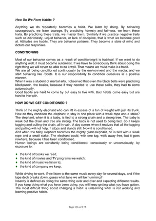 Page 136 of 175
How Do We Form Habits ?
Anything we do repeatedly becomes a habit. We learn by doing. By behaving
courageously, we learn courage. By practicing honesty and fairness, we learn these
traits. By practicing these traits, we master them. Similarly if we practice negative traits
such as dishonesty, unjust behavior, or lack of discipline, that is what we become good
at. Attitudes are habits. They are behavior patterns. They become a state of mind and
dictate our responses.
CONDITIONING
Most of our behavior comes as a result of conditioning-it is habitual. If we want to do
anything well, it must become automatic. If we have to consciously think about doing the
right thing we will never be able to do it well. That means we must make it a habit.
We are all being conditioned continuously by the environment and the media, and we
start behaving like robots. It is our responsibility to condition ourselves in a positive
manner.
When I was a student of martial arts, I observed that even the black belts were practicing
blockpunch, the basics, because if they needed to use these skills, they had to come
automatically.
Good habits are hard to come by but easy to live with. Bad habits come easy but are
hard to live with.
HOW DO WE GET CONDITIONED ?
Think of the mighty elephant who can lift in excess of a ton of weight with just its trunk.
How do they condition the elephant to stay in one place with a weak rope and a stake?
The elephant, when it is a baby, is tied to a strong chain and a strong tree. The baby is
weak but the chain and tree are strong. The baby is not used to being tied. So it keeps
tugging and pulling the chain, all in vain. A day comes when it realizes that all the tugging
and pulling will not help. It stops and stands still. Now it is conditioned.
And when the baby elephant becomes the mighty giant elephant, he is tied with a weak
rope and a small stake. The elephant could, with one tug, walk away free, but it goes
nowhere, because it has been conditioned.
Human beings are constantly being conditioned, consciously or unconsciously, by
exposure to:
♦ the kind of books we read;
♦ the kind of movies and TV programs we watch;
♦ the kind of music we listen to;
♦ the kind of company we keep.
While driving to work, if we listen to the same music every day for several days, and if the
tape deck breaks down, guess what tune we will be humming?
Insanity is defined as doing the same thing over and over and expecting different results.
If you keep doing what you have been doing, you will keep getting what you have gotten.
The most difficult thing about changing a habit is unlearning what is not working and
learning positive habits.
 