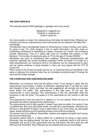 Page 137 of 175
THE GIGO PRINCIPLE
The computer phrase GIGO (garbage in, garbage out) is very sound.
Negativity in; negativity our.
Positivity in; positivity out.
Good in; good out.
Our input equals our output. Our subconscious mind does not discriminate. Whatever we
choose to put into our subconscious mind it will accept and our behavior will reflect that
accordingly.
The television has a considerable impact on influencing our morals, thinking, and culture,
for good or bad. TV, while bringing in lots of useful information, has also made an
outstanding contribution to degrading our tastes, corrupting our morals, and increasing
juvenile delinquency. That is a pretty high price for so-called free speech or free
television. The number of violent acts seen on TV by the age of 18 tops 200,000.*
Advertisers are good at conditioning their audience. Obviously advertisements sell
products, otherwise why would companies advertise? When we watch TV or listen to a
radio advertisement, our conscious mind is not listening, but our subconscious is open
and we receive whatever is being dumped in. Have you ever argued with the TV? Of
course not!
When we go to the movies we laugh and we cry. Is it because they put something in the
seats or because the emotional input has an immediate emotional output? Change the
input and the output changes.
THE CONSCIOUS AND SUBCONSCIOUS MIND
Remember, our conscious mind has the ability to think. It can accept or reject. But the
subconscious only accepts, it makes no distinction regarding input. If we feed our mind
with thoughts of fear, doubt, and hate, the auto-suggestions will activate and translate
those things into reality. The subconscious is the data bank. Of the two, the
subconscious is more powerful. The subconscious is like the automobile while the
conscious is like the driver. The power is in the automobile but the control is with the
driver.
The subconscious mind can work for or against us. It is not rational. When we are not
successful we need to reprogram the subconscious.
The subconscious mind is like a garden; it doesn't care what you plant. It is neutral; it has
no preferences. But if you plant good seeds, you will have a good garden; otherwise you
will have a wild growth of weeds. I'd go a step further to say, even when you plant good
seeds, weeds still grow and the weeding process must continue constantly.
The human mind is no different. Remember, positive and negative thoughts can't occupy
the mind simultaneously.
Companies spend close to a million dollars for a 30second ad during a major event.
Obviously, they are getting.results. We see an ad for a particular brand of soft drink or
toothpaste and we go to the supermarket and buy that brand. We don't want any soft
drink but only that brand. Why? Because we are programmed and act accordingly.
 