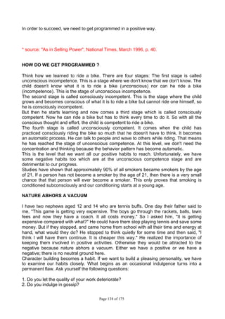 Page 138 of 175
In order to succeed, we need to get programmed in a positive way.
* source: "As in Selling Power", National Times, March 1996, p. 40.
HOW DO WE GET PROGRAMMED ?
Think how we learned to ride a bike. There are four stages: The first stage is called
unconscious incompetence. This is a stage where we don't know that we don't know. The
child doesn't know what it is to ride a bike (unconscious) nor can he ride a bike
(incompetence). This is the stage of unconscious incompetence.
The second stage is called consciously incompetent. This is the stage where the child
grows and becomes conscious of what it is to ride a bike but cannot ride one himself, so
he is consciously incompetent.
But then he starts learning and now comes a third stage which is called consciously
competent. Now he can ride a bike but has to think every time to do it. So with all the
conscious thought and effort, the child is competent to ride a bike.
The fourth stage is called unconsciously competent. It comes when the child has
practiced consciously riding the bike so much that he doesn't have to think. It becomes
an automatic process. He can talk to people and wave to others while riding. That means
he has reached the stage of unconscious competence. At this level, we don't need the
concentration and thinking because the behavior pattern has become automatic.
This is the level that we want all our positive habits to reach. Unfortunately, we have
some negative habits too which are at the unconscious competence stage and are
detrimental to our progress.
Studies have shown that approximately 90% of all smokers became smokers by the age
of 21. If a person has not become a smoker by the age of 21, then there is a very small
chance that that person will ever become a smoker. This only proves that smoking is
conditioned subconsciously and our conditioning starts at a young age.
NATURE ABHORS A VACUUM
I have two nephews aged 12 and 14 who are tennis buffs. One day their father said to
me, "This game is getting very expensive. The boys go through the rackets, balls, lawn
fees and now they have a coach. It all costs money." So I asked him, "It is getting
expensive compared with what?" He could have them stop playing tennis and save some
money. But if they stopped, and came home from school with all their time and energy at
hand, what would they do? He stopped to think quietly for some time and then said, "I
think I will have them continue. It is cheaper this way." He realized the importance of
keeping them involved in positive activities. Otherwise they would be attracted to the
negative because nature abhors a vacuum. Either we have a positive or we have a
negative; there is no neutral ground here.
Character building becomes a habit. If we want to build a pleasing personality, we have
to examine our habits closely. What begins as an occasional indulgence turns into a
permanent flaw. Ask yourself the following questions:
1. Do you let the quality of your work deteriorate?
2. Do you indulge in gossip?
 