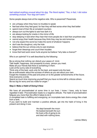 Page 14 of 175
had noticed anything unusual about his dog. The friend replied, "Yes, in fact, I did notice
something unusual. Your dog can't swim."
Some people always look at the negative side. Who is pessimist? Pessimists
♦ are unhappy when they have no troubles to speak
♦ feel bad when they feel good, for fear they will feel worse when they feel better
♦ spend most of their life at complaint counters
♦ always turn out the lights to see how dark it is
♦ are always looking for cracks in the mirror of life
♦ stop sleeping in bed when they hear that more people die in bed than anywhere else
♦ cannot enjoy their health because they think they may be sick tomorrow
♦ not only expect the worst but make the worst of whatever happens
♦ don't see the doughnut, only the hole
♦ believe that the sun shines only to cast shadows
♦ forget their blessings and count their troubles
♦ know that hard work never hurts anyone but believe "why take a chance?"
Who is an optimist? It is well described by the following:
Be so strong that nothing can disturb your peace of mind.
Talk health, happiness, and prosperity to every person you meet.
Make all your friends feel there is something in them.
Look at the sunny side of everything.
Think only of the best, work only for the best, and expect only the best.
Be as enthusiastic about the success of others as you are about your own.
Forget the mistakes of the past and press on to the greater achievements of the future.
Give everyone a smile.
Spend so much time improving yourself that you have no time left to criticize others.
Be too big for worry and too noble for anger.*
Step 2: Make a Habit of Doing It Now
We have all procrastinated at some time in our lives. I know I have, only to have
regretted it later. Procrastination leads to a negative attitude. The habit of procrastination
fatigues you more than the effort it takes to do it.
A completed task is fulfilling and energizing; an incomplete task drains energy like a leak
from a tank.
If you want to build and maintain a positive attitude, get into the habit of living in the
present and doing it now.
He slept beneath the moon
He basked beneath the sun
He lived a life of going to do
and died with nothing done.
--James Albery
 