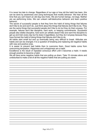 Page 140 of 175
It is never too late to change. Regardless of our age or how old the habit has been, this
can be done by awareness and using techniques that modify behavior. We hear all the
time that you can't teach an old dog new tricks. We are human beings, not dogs. Neither
are we performing tricks. We can unlearn self-destructive behavior and learn positive
behavior.
The secret of successful people is that they form the habit of doing things that failures
don't like to do and won't do. Just think about the things that failures don't like to do. They
are the same things that successful people don't like to do but they do them anyway. For
example, failures don't like discipline, hard work, or keeping commitments. Successful
people also dislike discipline, hard work (an athlete doesn't like and want the discipline to
get up and train every day but he does it regardless), but they do it anyway because they
have formed the habit of doing things that failures don't like to do.
All habits start small but end up eventually being very difficult to break. Attitudes are
habits and can be changed. It is a question of breaking and replacing old negative habits
with new and positive ones.
It is easier to prevent bad habits than to overcome them. Good habits come from
overcoming temptation. Happiness and unhappiness are a habit.
Excellence is the result of repeated conscious effort until it becomes a habit. It needs
enough practice to become a habit.
We all have some negative habits that are pulling us down. Take 15 minutes alone and
undisturbed to make a list of all the negative habits that are pulling you down.
_______________________________________________________________________
_______________________________________________________________________
_______________________________________________________________________
_______________________________________________________________________
_______________________________________________________________________
_______________________________________________________________________
_______________________________________________________________________
_______________________________________________________________________
_______________________________________________________________________
_______________________________________________________________________
_______________________________________________________________________
_______________________________________________________________________
_______________________________________________________________________
_______________________________________________________________________
_______________________________________________________________________
_______________________________________________________________________
_______________________________________________________________________
_______________________________________________________________________
_______________________________________________________________________
_______________________________________________________________________
_______________________________________________________________________
_______________________________________________________________________
_______________________________________________________________________
_______________________________________________________________________
_______________________________________________________________________
_______________________________________________________________________
_______________________________________________________________________
_______________________________________________________________________
_______________________________________________________________________
 