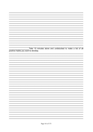 Page 141 of 175
_______________________________________________________________________
_______________________________________________________________________
_______________________________________________________________________
_______________________________________________________________________
_______________________________________________________________________
_______________________________________________________________________
_______________________________________________________________________
_______________________________________________________________________
_______________________________________________________________________
_______________________________________________________________________
_______________________________________________________________________
_______________________________________________________________________
_______________________________________________________________________
_______________________________________________________________________
_______________________________________________________________________
_______________________________________________________________________
_______________________________________________________________________
___________________Take 15 minutes alone and undisturbed to make a list of all
positive habits you want to develop.
_______________________________________________________________________
_______________________________________________________________________
_______________________________________________________________________
_______________________________________________________________________
_______________________________________________________________________
_______________________________________________________________________
_______________________________________________________________________
_______________________________________________________________________
_______________________________________________________________________
_______________________________________________________________________
_______________________________________________________________________
_______________________________________________________________________
_______________________________________________________________________
_______________________________________________________________________
_______________________________________________________________________
_______________________________________________________________________
_______________________________________________________________________
_______________________________________________________________________
_______________________________________________________________________
_______________________________________________________________________
_______________________________________________________________________
_______________________________________________________________________
_______________________________________________________________________
_______________________________________________________________________
_______________________________________________________________________
_______________________________________________________________________
_______________________________________________________________________
_______________________________________________________________________
_______________________________________________________________________
_______________________________________________________________________
_______________________________________________________________________
 