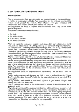 Page 143 of 175
21-DAY FORMULA TO FORM POSITIVE HABITS
Auto-Suggestion
What is auto-suggestion? An auto-suggestion is a statement made in the present tense,
of the kind of person you want to be. Auto-suggestions are like writing a commercial to
yourself about yourself, for yourself. They influence both your conscious and
subconscious mind which in turn influence attitude and behavior.
Auto-suggestions are a way to program your subconscious mind. They can be either
positive or negative.
Examples of negative auto-suggestions are:
♦ I'm tired.
♦ I'm not an athlete.
♦ I have a poor memory.
♦ I'm not good at math.
When we repeat to ourselves a negative auto-suggestion, our subconscious mind
believes it and it becomes a self-fulfilling prophecy and starts reflecting in our behavior.
For example, when I am talking to someone and I forget what I had to say, I tell the other
person, "See, I forgot what I wanted to say. I have such a poor memory."
People who come into contact with crime the first time, hate it. With constant exposure
they get used to it and if the exposure is long enough, they may embrace it. And they
become creators of their own misfortune.
When a person repeats a belief long enough, it sinks into the subconscious and becomes
reality. A lie repeated long enough becomes accepted as the truth.
Positive auto-suggestions are being widely used in the field of sports and medicine. Why
make positive statements? Because we want to create a picture in our minds of what we
want to have rather than what we don't. Any picture that we hold in our mind becomes
reality. Auto-suggestions are a process of repetition. A person who repeats a statement
long enough lets it sink into the subconscious mind. For example, I am relaxed. I am
cool, calm and collected.
Auto-suggestions should not be practiced in a negative way I am not tense. I won't be
angry.
Positive statements are made because we think in pictures and not in words. If I say
"Don't think of the blue elephant," what is the first picture that comes to your mind? The
blue elephant.
If I say "mother," what comes to your mind? A picture of your mother. Did you start
spelling m-o-t-h-e-r? Of course not!
When a negative word comes in the auto-suggestion, it forms a negative picture which
we want to avoid.
Why in the present tense? Because our mind cannot tell the difference between a real
experience and an imagined one. For example, parents are expecting their child to come
home at 9:30 p.m. but the kid is not home and it is now 1 a.m. What is going through the
parents' mind? They are probably hoping everything's okay. "I hope the kid didn't get into
an accident." What is happening to their blood pressure? It is going up! This is an
imagined experience. The reality could be that the kid is having fun at a party, is
irresponsible, and did not get home when he was supposed to.
 