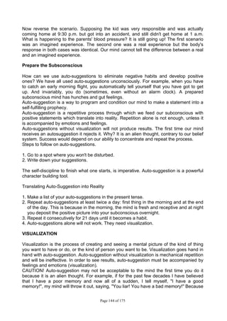 Page 144 of 175
Now reverse the scenario. Supposing the kid was very responsible and was actually
coming home at 9:30 p.m. but got into an accident, and still didn't get home at 1 a.m.
What is happening to the parents' blood pressure? It is still going up! The first scenario
was an imagined experience. The second one was a real experience but the body's
response in both cases was identical. Our mind cannot tell the difference between a real
and an imagined experience.
Prepare the Subsconscious
How can we use auto-suggestions to eliminate negative habits and develop positive
ones? We have all used auto-suggestions unconsciously. For example, when you have
to catch an early morning flight, you automatically tell yourself that you have got to get
up. And invariably, you do (sometimes, even without an alarm clock). A prepared
subconscious mind has hunches and gut feelings.
Auto-suggestion is a way to program and condition our mind to make a statement into a
self-fulfilling prophecy.
Auto-suggestion is a repetitive process through which we feed our subconscious with
positive statements which translate into reality. Repetition alone is not enough, unless it
is accompanied by emotions and feelings.
Auto-suggestions without visualization will not produce results. The first time our mind
receives an autosuggestion it rejects it. Why? It is an alien thought, contrary to our belief
system. Success would depend on our ability to concentrate and repeat the process.
Steps to follow on auto-suggestions.
1. Go to a spot where you won't be disturbed.
2. Write down your suggestions.
The self-discipline to finish what one starts, is imperative. Auto-suggestion is a powerful
character building tool.
Translating Auto-Suggestion into Reality
1. Make a list of your auto-suggestions in the present tense.
2. Repeat auto-suggestions at least twice a day: first thing in the morning and at the end
of the day. This is because in the morning, the mind is fresh and receptive and at night
you deposit the positive picture into your subconscious overnight.
3. Repeat it consecutively for 21 days until it becomes a habit.
4. Auto-suggestions alone will not work. They need visualization.
VISUALIZATION
Visualization is the process of creating and seeing a mental picture of the kind of thing
you want to have or do, or the kind of person you want to be. Visualization goes hand in
hand with auto-suggestion. Auto-suggestion without visualization is mechanical repetition
and will be ineffective. In order to see results, auto-suggestion must be accompanied by
feelings and emotions (visualization).
CAUTION! Auto-suggestion may not be acceptable to the mind the first time you do it
because it is an alien thought. For example, if for the past few decades I have believed
that I have a poor memory and now all of a sudden, I tell myself, "I have a good
memory!", my mind will throw it out, saying, "You liar! You have a bad memory!" Because
 