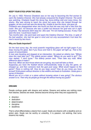 Page 147 of 175
KEEP YOUR EYES UPON THE GOAL
On July 4, 1952, Florence Chadwick was on her way to becoming the first woman to
swim the Catalina Channel. She had already conquered the English Channel. The world
was watching. Chadwick fought the dense fog, bone-chilling cold and many times, the
sharks. She was striving to reach the shore but every time she looked through her
goggles, all she could see was the dense fog. Unable to see the shore, she gave up.
Chadwick was disappointed when she found out that she was only half a mile from the
coast. She quit, not because she was a quitter but because her goal was not in sight
anywhere. The elements didn't stop her. She said, "I'm not making excuses. If only I had
seen the land, I could have made it."
Two months later, she went back and swam the Catalina Channel. This time, in spite of
the bad weather, she had her goal in mind and not only accomplished it but beat the
men's record by two hours.
Why are Goals Important?
On the best sunny day, the most powerful magnifying glass will not light paper if you
keep moving the glass. But if you focus and hold it, the paper will light up. That is the
power of concentration.
A man was traveling and stopped at an intersection. He asked an elderly man, "Where
does this road take me?" The elderly person asked, "Where do you want to go?" The
man replied, "I don't know." The elderly person said, "Then take any road. What
difference does it make?"
How true. When we don't know where we are going, any road will take us there.
Supposing you have the football eleven enthusiastically ready to play the game, all
charged up, and then someone took the goal post away. What would happen to the
game? There is nothing left. How do you keep score? How do you know you have
arrived? Enthusiasm without direction is like wildfire and leads to frustration. Goals give a
sense of direction.
Would you sit in a train or a plane without knowing where it was going? The obvious
answer is no. Then why do people go through life without having any goals?
DREAMS
People confuse goals with dreams and wishes. Dreams and wishes are nothing more
than desires. Desires are weak. Desires become strong when they are supported by
♦ direction
♦ dedication
♦ determination
♦ discipline
♦ deadlines
That is what differentiates a desire from a goal. Goals are dreams with a deadline and an
action plan. Goals can be worthy or unworthy. It is passion, not wishing, that turns
dreams into reality.
 
