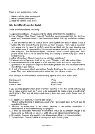 Page 148 of 175
Steps to turn a dream into reality:
1. Have a definite, clear written goal.
2. Have a plan to accomplish it.
3. Read the first two twice a day.
Why Don't More People Set Goals?
There are many reasons, including:
1. A pessimistic attitude--Always seeing the pitfalls rather than the possibilities.
2. Fear of failure--What if I don't make it? People feel subconsciously that if they don't set
goals and if they don't make it, then they haven't failed. But they are failures to begin
with.
3. A lack of ambition--This is a result of our value system and lack of desire to live a
fulfilled life. Our limited thinking prevents us from progress. There was a fisherman
who, every time he caught a big fish, would throw it back into the river, keeping only
the smaller ones. A man watching this unusual behavior asked the fisherman why he
was doing this. The fisherman replied, "Because I have a small frying pan." Most
people never make it in life because they are carrying a small frying pan. That is
limited thinking.
4. A fear of rejection--If I don't make it, what will other people say?
5. Procrastination--"Someday, I will set my goals." This ties in with a lack of ambition.
6. Low self-esteem--Because a person is not internally driven and has no inspiration.
7. Ignorance of the importance of goals--Nobody taught them and they never learned the
importance of goal-setting.
8. A lack of knowledge about goal-setting--People don't know the mechanics of setting
goals. They need a step-by-step guide so that they can follow a system.
Goal setting is a series of steps. When you buy a plane ticket, what does it say?
Starting point Price
Destination Starting date
Class of travel Expiry date
If you ask most people what is their one major objective in life, they would probably give
you a vague answer, such as, "I want to be successful, be happy, make a good living,"
and that is it. They are all wishes and none of them are clear goals. Goals must be
SMART:
1. S--specific. For example, "I want to lose weight."
This is wishful thinking. It becomes a goal when I pin myself down to "I will lose 10
pounds in 90 days."
2. M--must be measurable. If we cannot measure it, we cannot accomplish it.
Measurement is a way of monitoring our progress.
3. A--must be achievable. Achievable means that it should be out of reach enough to be
challenging but it should not be out of sight, otherwise it becomes disheartening.
4. R--realistic. A person who wants to lose 50 pounds in~30 days is being unrealistic.
5. T--time-bound. There should be a starting date and a finishing date.
 