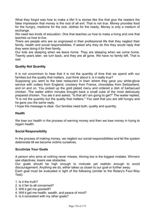 Page 150 of 175
What they forgot was how to make a life! It is stories like this that give the readers the
false impression that money is the root of all evil. That is not true. Money provides food
for the hungry, medicine for the sick, clothes for the needy. Money is only a medium of
exchange.
We need two kinds of education. One that teaches us how to make a living and one that
teaches us how to live.
There are people who are so engrossed in their professional life that they neglect their
family, health and social responsibilities. If asked why they do this they would reply that
they were doing it for their family.
Our kids are sleeping when we leave home. They are sleeping when we come home.
Twenty years later, we turn back, and they are all gone. We have no family left. That is
sad.
Quality Not Quantity
It is not uncommon to hear that it is not the quantity of time that we spend with our
families but the quality that matters. Just think about it, is it really true?
Supposing you went to the best restaurant in town where they gave you white-glove
service with cutlery from England, crockery from France, chocolates from Switzerland,
and on and on. You picked up the gold plated menu and ordered a dish of barbecued
chicken. The waiter within minutes brought back a small cube of the most deliciously
prepared chicken. You ate it and asked, "Is that all I am going to get?" The waiter replied,
"It is not the quantity but the quality that matters." You said that you are still hungry and
he gave you the same reply.
I hope the message is clear. Our families need both, quality and quantity.
Health
We lose our health in the process of earning money and then we lose money in trying to
regain health.
Social Responsibility
In the process of making money, we neglect our social responsibilities and let the system
deteriorate till we become victims ourselves.
Scrutinize Your Goals
A person who aims at nothing never misses. Aiming low is the biggest mistake. Winners
see objectives, losers see obstacles.
Our goals should be high enough to motivate yet realistic enough to avoid
discouragement. Anything we do, either takes us closer to our goal or further away.
Each goal must be evaluated in light of the following (similar to the Rotary's Four-Way
Test):
1. Is it the truth?
2. Is it fair to all concerned?
3. Will it get me goodwill?
4. Will it get me health, wealth, and peace of mind?
5. Is it consistent with my other goals?
 