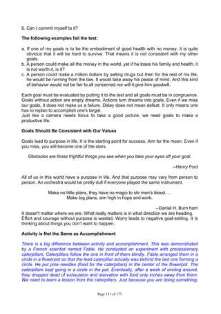 Page 151 of 175
6. Can I commit myself to it?
The following examples fail the test:
a. If one of my goals is to be the embodiment of good health with no money, it is quite
obvious that it will be hard to survive. That means it is not consistent with my other
goals.
b. A person could make all the money in the world, yet if he loses his family and health, it
is not worth it, is it?
c. A person could make a million dollars by selling drugs but then for the rest of his life,
he would be running from the law. It would take away his peace of mind. And this kind
of behavior would not be fair to all concerned nor will it give him goodwill.
Each goal must be evaluated by putting it to the test and all goals must be in congruence.
Goals without action are empty dreams. Actions turn dreams into goals. Even if we miss
our goals, it does not make us a failure. Delay does not mean defeat. It only means one
has to replan to accomplish one's target.
Just like a camera needs focus to take a good picture, we need goals to make a
productive life.
Goals Should Be Consistent with Our Values
Goals lead to purpose in life. It is the starting point for success. Aim for the moon. Even if
you miss, you will become one of the stars.
Obstacles are those frightful things you see when you take your eyes off your goal.
--Henry Ford
All of us in this world have a purpose in life. And that purpose may vary from person to
person. An orchestra would be pretty dull if everyone played the same instrument.
Make no little plans, they have no magic to stir men's blood. . .
Make big plans, aim high in hope and work.
--Daniel H. Burn ham
It doesn't matter where we are. What really matters is in what direction we are heading.
Effort and courage without purpose is wasted. Worry leads to negative goal-setting. It is
thinking about things you don't want to happen.
Activity is Not the Same as Accomplishment
There is a big difference between activity and accomplishment. This was demonstrated
by a French scientist named Fable. He conducted an experiment with processionary
caterpillars. Caterpillars follow the one in front of them blindly. Fable arranged them in a
circle in a flowerpot so that the lead caterpillar actually was behind the last one forming a
circle. He put pine needles (food for the caterpillars) in the center of the flowerpot. The
caterpillars kept going in a circle in the pot. Eventually, after a week of circling around,
they dropped dead of exhaustion and starvation with food only inches away from them.
We need to learn a lesson from the caterpillars. Just because you are doing something,
 