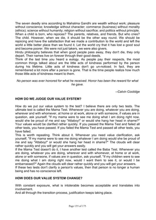 Page 155 of 175
The seven deadly sins according to Mahatma Gandhi are wealth without work; pleasure
without conscience; knowledge without character; commerce (business) without morality
(ethics); science without humanity; religion without sacrifice; and politics without principle.
When a child is born, who rejoices? The parents, relatives, and friends. But who cries?
The child. However, when we die, it should be the other way round. We should be
rejoicing and have the satisfaction that we made a contribution to the world and left the
world a little better place than we found it. Let the world cry that it has lost a good soul
and become poorer. We were not just takers, we were also givers.
Hindu philosophy believes that when good people pass away, they don't die, they only
depart. Their names live on forever through their good deeds.
Think of the last time you heard a eulogy. As people pay their respects, the most
common things talked about are the little acts of kindness performed by the person
during his lifetime. Little acts of kindness don't go un-noticed. In fact, they are
remembered a lot more after a person is gone. That is the time people realize how much
those little acts of kindness meant to them.
No person was ever honored for what he received. Honor has been the reward for what
he gave.
--Calvin Coolidge
HOW DO WE JUDGE OUR VALUE SYSTEM?
How do we put our value system to the test? I believe there are only two tests. The
ultimate test is called the Mama Test. Whenever you are doing, whatever you are doing,
wherever and with whomever, at home or at work, alone or with someone, if values are in
question, ask yourself, "If my mama were to see me doing what I am doing right now,
would she be proud of me and say "Attaboy!" or would she hang her head in shame?"
Your values would be clarified rather quickly. If you passed the Mama Test and failed all
other tests, you have passed. If you failed the Mama Test and passed all other tests, you
have failed.
This is worth repeating. Think about it. Whenever you need value clarification, ask
yourself, "If my mama were to see me doing whatever I am doing would she be proud of
me and say "Attaboy!" or would she hang her head in shame?" The clouds will clear
rather quickly and you will get your answers easily.
If the Mama Test doesn't do it, I have another test called the Baba Test. Whenever you
are doing, whatever you are doing, wherever and with whomever, at home or at work,
alone or with someone, if values are in question, ask yourself, "If my children were to see
me doing what I am doing right now, would I want them to see it, or would I be
embarrassed?" Again the clouds will clear rather quickly and you will get your answers.
If these two tests don't clarify a person's values, then that person is no longer a human
being and has no conscience left.
HOW DOES OUR VALUE SYSTEM CHANGE?
With constant exposure, what is intolerable becomes acceptable and translates into
involvement.
And all through the transition process, justification keeps taking place.
 