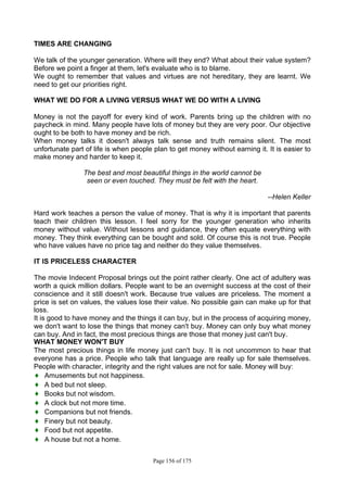 Page 156 of 175
TIMES ARE CHANGING
We talk of the younger generation. Where will they end? What about their value system?
Before we point a finger at them, let's evaluate who is to blame.
We ought to remember that values and virtues are not hereditary, they are learnt. We
need to get our priorities right.
WHAT WE DO FOR A LIVING VERSUS WHAT WE DO WITH A LIVING
Money is not the payoff for every kind of work. Parents bring up the children with no
paycheck in mind. Many people have lots of money but they are very poor. Our objective
ought to be both to have money and be rich.
When money talks it doesn't always talk sense and truth remains silent. The most
unfortunate part of life is when people plan to get money without earning it. It is easier to
make money and harder to keep it.
The best and most beautiful things in the world cannot be
seen or even touched. They must be felt with the heart.
--Helen Keller
Hard work teaches a person the value of money. That is why it is important that parents
teach their children this lesson. I feel sorry for the younger generation who inherits
money without value. Without lessons and guidance, they often equate everything with
money. They think everything can be bought and sold. Of course this is not true. People
who have values have no price tag and neither do they value themselves.
IT IS PRICELESS CHARACTER
The movie Indecent Proposal brings out the point rather clearly. One act of adultery was
worth a quick million dollars. People want to be an overnight success at the cost of their
conscience and it still doesn't work. Because true values are priceless. The moment a
price is set on values, the values lose their value. No possible gain can make up for that
loss.
It is good to have money and the things it can buy, but in the process of acquiring money,
we don't want to lose the things that money can't buy. Money can only buy what money
can buy. And in fact, the most precious things are those that money just can't buy.
WHAT MONEY WON'T BUY
The most precious things in life money just can't buy. It is not uncommon to hear that
everyone has a price. People who talk that language are really up for sale themselves.
People with character, integrity and the right values are not for sale. Money will buy:
♦ Amusements but not happiness.
♦ A bed but not sleep.
♦ Books but not wisdom.
♦ A clock but not more time.
♦ Companions but not friends.
♦ Finery but not beauty.
♦ Food but not appetite.
♦ A house but not a home.
 