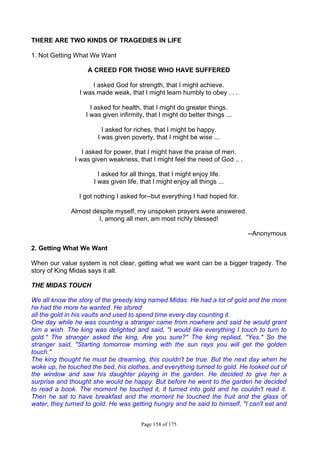 Page 158 of 175
THERE ARE TWO KINDS OF TRAGEDIES IN LIFE
1. Not Getting What We Want
A CREED FOR THOSE WHO HAVE SUFFERED
I asked God for strength, that I might achieve.
I was made weak, that I might learn humbly to obey . . .
I asked for health, that I might do greater things.
I was given infirmity, that I might do better things ...
I asked for riches, that I might be happy.
I was given poverty, that I might be wise ...
I asked for power, that I might have the praise of men.
I was given weakness, that I might feel the need of God .. .
I asked for all things, that I might enjoy life.
I was given life, that I might enjoy all things ...
I got nothing I asked for--but everything I had hoped for.
Almost despite myself, my unspoken prayers were answered.
I, among all men, am most richly blessed!
--Anonymous
2. Getting What We Want
When our value system is not clear, getting what we want can be a bigger tragedy. The
story of King Midas says it all.
THE MIDAS TOUCH
We all know the story of the greedy king named Midas. He had a lot of gold and the more
he had the more he wanted. He stored
all the gold in his vaults and used to spend time every day counting it.
One day while he was counting a stranger came from nowhere and said he would grant
him a wish. The king was delighted and said, "I would like everything I touch to turn to
gold." The stranger asked the king, Are you sure?" The king replied, "Yes." So the
stranger said, "Starting tomorrow morning with the sun rays you will get the golden
touch."
The king thought he must be dreaming, this couldn't be true. But the next day when he
woke up, he touched the bed, his clothes, and everything turned to gold. He looked out of
the window and saw his daughter playing in the garden. He decided to give her a
surprise and thought she would be happy. But before he went to the garden he decided
to read a book. The moment he touched it, it turned into gold and he couldn't read it.
Then he sat to have breakfast and the moment he touched the fruit and the glass of
water, they turned to gold. He was getting hungry and he said to himself, "I can't eat and
 