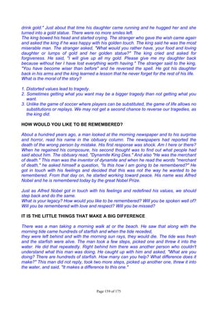 Page 159 of 175
drink gold." Just about that time his daughter came running and he hugged her and she
turned into a gold statue. There were no more smiles left.
The king bowed his head and started crying. The stranger who gave the wish came again
and asked the king if he was happy with his golden touch. The king said he was the most
miserable man. The stranger asked, "What would you rather have, your food and loving
daughter or lumps of gold and her golden statue?" The king cried and asked for
forgiveness. He said, "I will give up all my gold. Please give me my daughter back
because without her I have lost everything worth having." The stranger said to the king,
"You have become wiser than before" and he reversed the spell. He got his daughter
back in his arms and the king learned a lesson that he never forget for the rest of his life.
What is the moral of the story?
1. Distorted values lead to tragedy.
2. Sometimes getting what you want may be a bigger tragedy than not getting what you
want.
3. Unlike the game of soccer where players can be substituted, the game of life allows no
substitutions or replays. We may not get a second chance to reverse our tragedies, as
the king did.
HOW WOULD YOU LIKE TO BE REMEMBERED?
About a hundred years ago, a man looked at the morning newspaper and to his surprise
and horror, read his name in the obituary column. The newspapers had reported the
death of the wrong person by mistake. His first response was shock. Am I here or there?
When he regained his composure, his second thought was to find out what people had
said about him. The obituary read, "Dynamite King Dies." And also "He was the merchant
of death." This man was the inventor of dynamite and when he read the words "merchant
of death," he asked himself a question, "Is this how I am going to be remembered?" He
got in touch with his feelings and decided that this was not the way he wanted to be
remembered. From that day on, he started working toward peace. His name was Alfred
Nobel and he is remembered today by the great Nobel Prize.
Just as Alfred Nobel got in touch with his feelings and redefined his values, we should
step back and do the same.
What is your legacy? How would you like to be remembered? Will you be spoken well of?
Will you be remembered with love and respect? Will you be missed?
IT IS THE LITTLE THINGS THAT MAKE A BIG DIFFERENCE
There was a man taking a morning walk at or the beach. He saw that along with the
morning tide came hundreds of starfish and when the tide receded,
they were left behind and with the morning sun rays, they would die. The tide was fresh
and the starfish were alive. The man took a few steps, picked one and threw it into the
water. He did that repeatedly. Right behind him there was another person who couldn't
understand what this man was doing. He caught up with him and asked, "What are you
doing? There are hundreds of starfish. How many can you help? What difference does it
make?" This man did not reply, took two more steps, picked up another one, threw it into
the water, and said, "It makes a difference to this one."
 