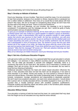 Page 16 of 175
Stop procrastinating: Isn't it time that we put off putting things off?
Step 3: Develop an Attitude of Gratitude
Count your blessings, not your troubles. Take time to smell the roses. It is not uncommon
to hear that someone, because of an accident or illness, became blind or paralyzed but
won a million dollars in settlement. How many of us would like to trade places with that
person? Not many. We are so focused on complaining about things we don't have that
we lose sight of the things we have. There is a lot to be thankful for.
When I say count your blessings, not your troubles, the message is not to become
complacent. If complacence was the message you got, then I would be guilty of faulty
communication and you of selective listening.
To give you an example of selective listening, let me share with you a story I heard about
a medical doctor who was invited as a guest speaker to address a group of alcoholics.
He wanted to make a demonstration that would be powerful enough to make people
realize that alcohol was injurious to their health. He had two containers, one with pure
distilled water and one with pure alcohol. He put an earthworm into the distilled water and
it swam beautifully and came up to the top. He put another earthworm into the alcohol
and it disintegrated in front of everyone's eyes. He wanted to prove that this was what
alcohol did to the insides of our body. He asked the group what the moral of the story
was and one person from behind said, "If you drink alcohol you won't have worms in your
stomach." Was that the message? Of course not. That was selective listening--we hear
what we want to hear and not what is being said.
Many of our blessings are hidden treasures--count your blessings and not your troubles.
Step 4: Get into a Continuous Education Program
Let's get some myths out of the way. It is a general belief that we get educated in schools
and colleges. I run seminars in many different countries and ask my audiences all the
time, "Do we really get educated in schools and colleges?" Generally, there is a
consensus that some do but most don't. We receive a lot of information in schools and
colleges. Don't get me wrong. We do need information to be educated. But we need to
know the true meaning of education.
Intellectual education influences the head and values based education influences the
heart. In fact, education that does not train the heart can be dangerous. If we want to
build character in our offices, homes and society, we must achieve a minimum level of
moral and ethical literacy. Education that builds fundamental traits of character--such as
honesty, compassion, courage, persistence and responsibility--is absolutely essential.
We don't need more academic education; we need more values education. I would stress
that a person who is morally educated will be a lot better equipped to move up in life or
succeed than a morally bankrupt person with excellent academic qualifications.
Character building and teaching values and ethics come in the formative years because
a child is not born with this knowledge.
Education Without Values
True education is training of both the head and the heart. An uneducated thief may steal
from the freight car but an educated one may steal the entire railroad.
 
