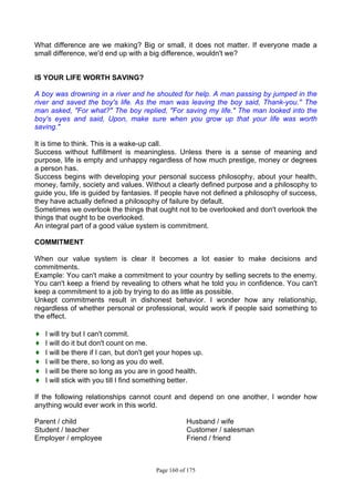 Page 160 of 175
What difference are we making? Big or small, it does not matter. If everyone made a
small difference, we'd end up with a big difference, wouldn't we?
IS YOUR LIFE WORTH SAVING?
A boy was drowning in a river and he shouted for help. A man passing by jumped in the
river and saved the boy's life. As the man was leaving the boy said, Thank-you.'' The
man asked, "For what?" The boy replied, "For saving my life." The man looked into the
boy's eyes and said, Upon, make sure when you grow up that your life was worth
saving."
It is time to think. This is a wake-up call.
Success without fulfillment is meaningless. Unless there is a sense of meaning and
purpose, life is empty and unhappy regardless of how much prestige, money or degrees
a person has.
Success begins with developing your personal success philosophy, about your health,
money, family, society and values. Without a clearly defined purpose and a philosophy to
guide you, life is guided by fantasies. If people have not defined a philosophy of success,
they have actually defined a philosophy of failure by default.
Sometimes we overlook the things that ought not to be overlooked and don't overlook the
things that ought to be overlooked.
An integral part of a good value system is commitment.
COMMITMENT
When our value system is clear it becomes a lot easier to make decisions and
commitments.
Example: You can't make a commitment to your country by selling secrets to the enemy.
You can't keep a friend by revealing to others what he told you in confidence. You can't
keep a commitment to a job by trying to do as little as possible.
Unkept commitments result in dishonest behavior. I wonder how any relationship,
regardless of whether personal or professional, would work if people said something to
the effect.
♦ I will try but I can't commit.
♦ I will do it but don't count on me.
♦ I will be there if I can, but don't get your hopes up.
♦ I will be there, so long as you do well.
♦ I will be there so long as you are in good health.
♦ I will stick with you till I find something better.
If the following relationships cannot count and depend on one another, I wonder how
anything would ever work in this world.
Parent / child Husband / wife
Student / teacher Customer / salesman
Employer / employee Friend / friend
 